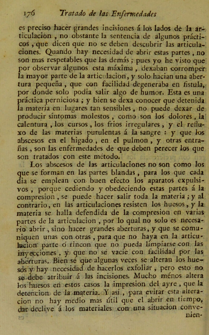 es preciso hacer grandes incisiones a los lados de la ar- ticulacion , no obstante la sentencia de algunos practi- ces , que dicen que no se deben desenbrir las articula- ciones. Quando hay necesidad de abrir estas partes , no son mas respetables que las demas ; pues yo he visto que por observar algunos esta maxima , dexaban corromper la mayor parte de la articulacion, y solo hacian una aber- tura pequena , que con facilidad degeneraba en fistula, por donde solo podia salir algo de humor. Esta es una practica perniciosa ; y bien se dexa conocer que detenida la materia en lugares tan sensibles, no puede dexar de producir sintomas molestos, como son los dolores, la calentura , los cursos , los frios irregulares , y el reflu- xo de las materias purulentas a la sangre : y que los abscesos en el higado , en el pulmon , y otras entra- fias, son las enfermedades de que deben perecer los que son tratados con este metodo. Los abscesos de las articulaciones no son como los que se forman en las partes blandas , para los que cada dia se emplean con buen efecto los aparatos expulsi- vos , porque cediendo y obedeciendo estas partes a la compresion , se puede hacer salir toda la materia ; y al contrario,en las articulaciones resisten los huesos,y la materia se halla defendida de la compresion en varias partes de la articulacion , por lo qual no solo es necesa- rio abrir, sino hacer grandes aberturas, y que se cornu* niquen unas con otras, para que no haya en la articu- lation parte o rincon que no pueda limpiarse con las irtyecciones , y que no se vacie con facilidad por las aberturas. Bien se que algunas veces se alteran los hue- sds y hay necesidad de hacerlos exfoliar , pero esto no se- debe atribuir a las incisiones. Mucho menos altera los huesos en estos casos la impresion del ayre , que la detencion de la materia. Y asi , para evitar esta alrera- cion no hay medio mas util que el abrir en tiempo, dar declive a los materiales con una situacion conve- nien-