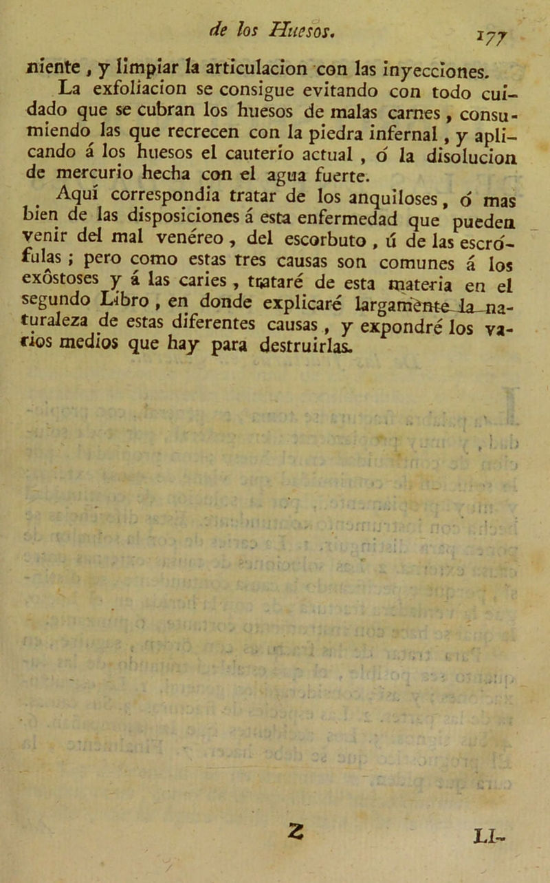 niente , y Iimpiar la articulacion con las inyecciones. La exfoliacion se consigue evitando con todo cui- dado que se cubran los huesos de malas carnes, consu- miendo^ las que recrecen con la piedra infernal, y apli- cando a los huesos el cauterio actual , o la disolucion de mercurio hecha con el agua fuerte. Aqul corresponds tratar de los anquiloses, o mas bien de las disposiciones a esta enfermedad que pueden venir del mal venereo , del escorbuto , u de las escro- ws ; pero como estas tres causas son comunes a los exostoses y a las caries, tijatare de esta materia en el segundo Libro , en donde explicare largam'eme-ia-na- turaleza de estas diferentes causas, y expondre los va- ries medios que hay para destruirlas.