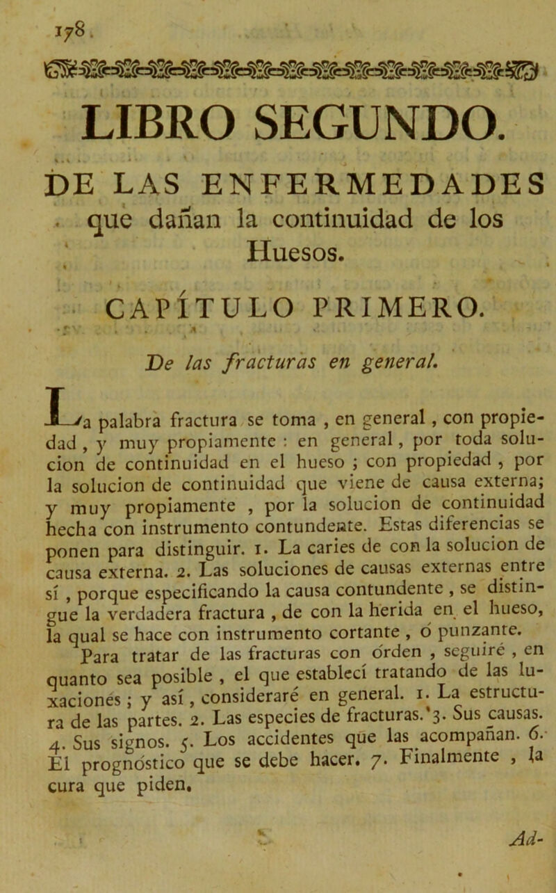 LIBRO SEGUNDO. DE LAS ENFERMEDADES . que daiian la continuidad de los Huesos. « » CAPITULO PRIMERO. •*v. . • . * , ■;» De las fracturas en general. X-Va palabra fractura se toma , en general, con propie- dad , y muy propiamente : en general, por toda solu- cion de continuidad en el hueso ; con propiedad , por la solucion de continuidad que viene de causa externa; y muy propiamente , por la solucion de continuidad hecha con instrumento contundeate. Estas diferencias se ponen para distinguir. i. La caries de con la solucion de causa externa. 2. Las soluciones de causas externas entre si , porque especificando la causa contundente , se distin- gue la verdadera fractura , de con la herida en el hueso, la qual se hace con instrumento cortante , o punzanre. Para tratar de las fracturas con orden , seguire , en quanto sea posible , el que estableci tratando de las lu- xaciones; y asi, considerare en general. 1. La estructu- ra de las partes. 2. Las especies de fracturas.^* Sus causas. 4. Sus signos. 5. Los accidentes que las acompanan. 6. El prognostico que se debe hacer, 7. Finalmente , la cura que piden.