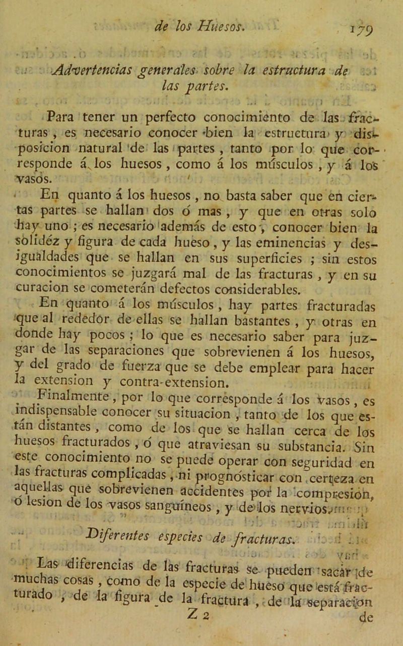 179 Ad'Vertencias generales sobre la estructura de las partes. Para tener un perfecto conocimiento de las frac- turas , es necesario conocer 'bien la estructura' y dis<- posicion natural de las partes , tanto por lo que cor- • responde av los huesos , como a los mtfsculos , y a los vasos. 1 • En quanto a los huesos, no basta saber que en cier- tas partes se hallan dos o mas , y que en otras solo hay uno ; es necesario adernas de esto-, conocer bien la solidez y figura de cada hueso , y las eminencias y des- igualdades que se hallan en sus superficies ; sin estos conocimientos se juzgara mal de las fracturas , y en su curacion se cometeran defectos considerables. En quanto a los musculos, hay partes fracturadas que al rededor de ellas se hallan bastantes , y otras en donde hay pocos ; lo que es necesario saber para juz- gar de las separaciones que sobrevienen a los huesos, y del grado de fuerza que se debe emplear para hacer la extension y contra-extension. . Finalmente, por lo que corresponde a los vasos, es indispensable conocer su situacion , tanto de los que es- tan distantes , como de los que $e hallan cerca de los huesos fracturados , o que atraviesan su substancia. Sin este conocimientono se puede operar con seguridad en as fracturas complicadas, ni prognosticar con certeza en aqueUas que sobrevienen aecidentes por la ‘compresion, o lesion de los vasos sanguineos, y dodos necvios.-: ;• Diferentes especies de fracturas. ' . 1 ; _ Eas diferencias de las fracturas Se- pueden ’sacar ’de ^.C?as c°sasc°mo deJa esPecie de hueso q ue testa ffiio- } e la figura de la fractilra , de la separac'ipn Z 2 de