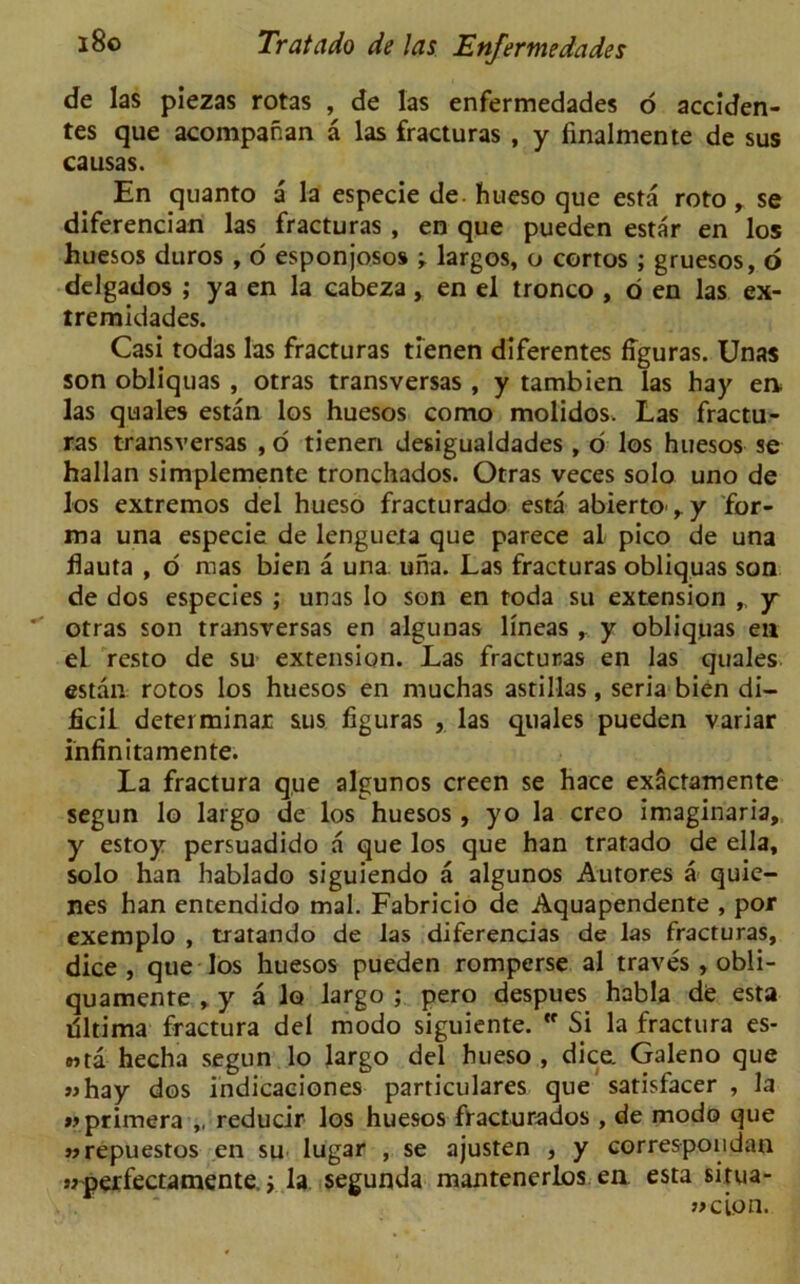 de las piezas rotas , de las enfermedades o acciden- tes que acompanan a las fracturas , y linalmente de sus ca usas. En quanto a la especie de hueso que esta roto, se diferencian las fracturas , en que pueden estar en los huesos duros , o esponjosos -r largos, o cortos ; gruesos, o delgados ; ya en la cabeza, en el tronco , o en las ex- tremidades. Casi todas las fracturas tienen diferentes figuras. Unas son obliquas , otras transversas , y tambien las hay en las quales estan los huesos como molidos. Las fractu- ras transversas , o tienen desigualdades , o los huesos se hallan simplemente tronchados. Otras veces solo uno de los extremos del hueso fracturado esta abierto,y for- ma una especie de lengueta que parece al pico de una fiauta , o mas bien a una una. Las fracturas obliquas son de dos especies ; unas Io son en toda su extension „ y otras son transversas en algunas lineas , y obliquas en el resto de su extension. Las fracturas en las quales estan rotos los huesos en muchas astillas, seria bien di- ficil determinar sus figuras , las quales pueden variar infinitamente. La fractura que algunos creen se hace exSctamente segun lo largo de los huesos , yo la creo imaginaria, y estoy persuadido a que los que han tratado de ella, solo han hablado siguiendo a algunos Autores a quie- nes han entendido mal. Fabricio de Aquapendente , por exemplo , tratando de las diferencias de las fracturas, dice , que los huesos pueden romperse al traves , obli- quamente , y a lo largo ; pero despues habla de esta filtima fractura del modo siguiente.  Si la fractura es- »>ta hecha segun lo largo del hueso , dice. Galeno que «hay dos indicaeiones particulares que satisfacer , la wprimera ,, reducir los huesos fracturados , de modo que wrepuestos en su lugar , se ajusten , y correspondan sj'perfectamente,; la segunda mantenerlos en esta situa- j>cion.