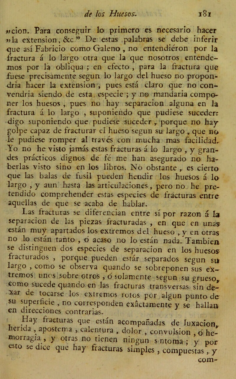wcion. Para conseguir lo primero es necesario hacer wla extension, &c ” De estas palabras se debe inferir que asi Fabricio como Galeno , no entendieron por la fractura a lo largo otra que la que nosotros entende- mos por la obliqua ; en efecto , para la fractura que fuese precisamente segun lo largo del hueso no propon- dria hacer la extension , pues esta claro que no con- vendria siendo de esta especie ; y no mandaria compo- ner los huesos , pues no hay separacion alguna en la fractura a lo largo , suponiendo que pudiese sucederr digo suponiendo que pudiese sucedcr r porque no hay golpe capaz de fracturar el hueso segun su largo , que no le pudiese romper al traves con mucha mas facilidad. Yo no he visto jamas estas fracturas a lo largo , y gran- des practicos dignos de fe me han asegurado no ha- berlas visto sino en los libros. No obstante r es cierto que las balas de fusil pueden hendir los huesos a lo largo , y aun hasta las articulaciones , pero no he pre- tendido comprehender estas especies de fracturas entre aquellas de que se acaba de hablar. Las fracturas se diferencian entre si por razon a la separacion de las piezas fracturadas , en que en unas estan muy apartados los extremos del hueso ,y en otras no lo estan tanto , o acaso no lo estan nada. Tambien se distinguen dos especies de separacion en los huesos fracturados , porque pueden estar separados segun su largo , como se observa quando se sobreponen sus ex-*- tremos unos sobre otros , o solamente segun su grueso, como sucede quando en las fracturas transversas sin de- xar de tocarse los extremos rotos por algun punto de su superficie , no corresponden exactamente y se hallan en direcciones contrarias. Hay iraeturas que estan acompanadas de luxacion, erida , apostema , calentura , dolor , convulsion o he- morragia , y otras no tienen ningun s ntoma ; y por esto se dice que hay fracturas simples , compuestas, y com-