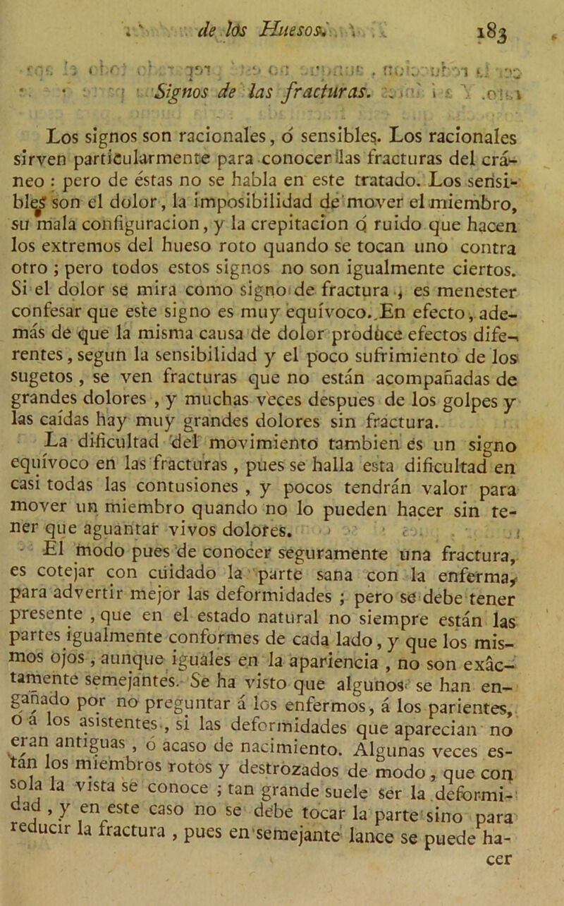 • , t h . . I ...T im ' V>*' . .ut'Vl nj. • i Signos de las fracturas. .. i < Los signos son racionales, o sensibles. Los racionales sirven particularmenre para conocer ilas fracturas del cra*- neo : pero de estas no se habla en este tratado. Los sensi- ble^ son el dolor, la imposibilidad de mover elmiembro, sli mala configuracion, y la crepitacion q ruido que hacen los extremos del hueso roto quando se tocan uno contra otro ; pero todos estos signos no son igualmente ciertos. Si el dolor se mira como signo de fractura , es menester confesar que este signo es muy equivoco..En efecto,ade- mas de que la misma causa de dolor produce efectos dife-< rentes, segun la sensibilidad y el poco sufrimiento de los- sugetos , se veil fracturas que no estan acompanadas de grandes dolores , y muchas veces despues de los golpes y las caidas hay muy grandes dolores sin fractura. La dificultad del movimiento tambien es un signo equivoco en las fracturas , pues se halla esta dificultad en casi todas las contusiones , y pocos tendran valor para mover un miembro quando no lo pueden hacer sin re- ner que aguantar vivos dolores. c . . ; - El rnodo pues de conocer seguramente una fractura, es cotejar con ciiidado la parte sana con la enferma* para advertir mejor las deformidades ; pero se debe tener presente , que en el estado natural no siempre estan las partes igualmente conformes de cada lado, y que los mis- mos ojos, aunque iguales en la apariencia , no son exac- tamente semejantes. Se ha visto que algunos; se han en- ganado por no pregmitar a los enfermos, a los parientes, oa los asistentes-, si las deformidades que aparecian no eran antiguas 6 acaso de nacimiento. Algunas veces es- tan los miembros rotos y destrozados de modo, que con sola la vista se conoce ; tan grande suele ser la deformi- ^ ’ y en este caso no se debe tocar la parte sino para reducir la fractura , pues en semejante lance se puede ha- cer