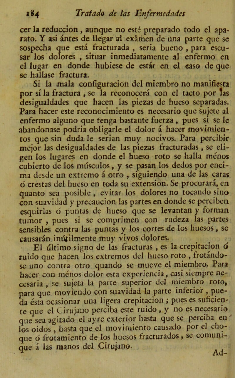 cer la reduccion , aunque no cst6 preparado todo el apa- rato. Y asi antes de llegar ai examen de una parte que se sospecha que esta fracturada , seria bueno , para escu- sar los dolores , situar inmediatamente al enfermo en el lugar en donde hubiese de estar en el easo de que se hallase fractura. Si la mala configuracion del miembro no manifiesta por si la fractura , se la reconocera con el tacto por las desigualdades que hacen las piezas de hueso separadas. Para hacer este reconocimiento es necesario que sujete al enfermo alguno que tenga bastante fuerza, pues si se le abandonase podria obligarle el dolor a hacer movimien- tos que sin duda Ie serian muy nocivos. Para percibir mejor las desigualdades de las piezas fracturadas , se eli- gen los lugares en donde el hueso roto se halla menos cubierto de los musculos, y se pasan los dedos por enci- ma desde un extremo a otro , siguiendo una de las caras o crestas del hueso en toda su extension. Se procurara, en quanto sea posible, evirar los dolores no tocando sino con suavidad y precaucion las partes en donde se perciben esquirlas 6 puntas de hueso que se levantan y forman tumor , pues si se comprimen con rudeza las partes sensibles contra las puntas y los cortes de los huesos, se causaran inutilmente muy vivos dolores. El Ultimo signo de las fracturas , es la crepitacion o ruido que hacen los extremos del hueso roto , frotando- se uno contra otro quando se mueve el miembro. Para hacer con menos dolor esta experiencia, casi siempre ne- cesaria , se sujeta la parte superior del miembro roto, para que moviendo con suavidad la parte interior , pue- da esta ocasionar una ligera crepitacion ; pues es suficien- tc que el Cirujano perciba este ruido , y no es necesario que sea agitado el ay re exterior hasta que se perciba en los oidos , basta que el movimiento causado por el cho- que 6 frotamiento de los huesos fracturados > se comuni- que a las manos del Cirujano.