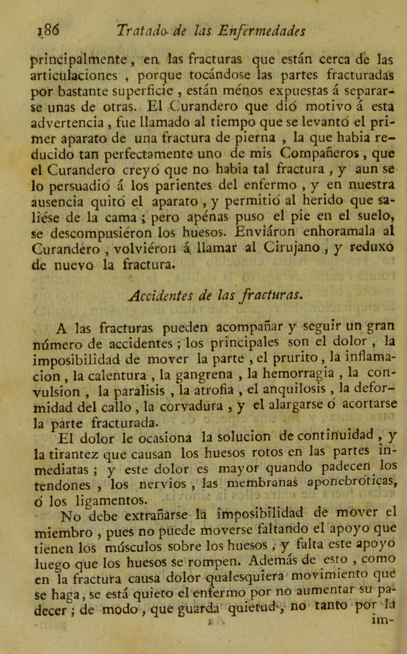 principalmente, en las fracturas que estan cerca de las articulaciones , porque tocandose las partes fracturadas por bastante superficie , estan menos expuestas a separar- se unas de otras. El Curandero que did motivo a esta advertencia , fue llamado al tiempo que se levanto el pri- mer aparato de una fractura de pierna , la que habia re- ducido tan perfectamente uno de mis Companeros, que el Curandero creyo que no habia tal fractura , y aun se lo persuadio a los parientes del enfermo , y en nuestra ausencia quito el aparato , y permitio al herido que sa- liese de la cama ; pero apenas puso el pie en el suelo, se descompusieron los huesos. Enviaron enhoramala al Curandero , volvieron a llamar al Cirujano , y reduxo de nuevo la fractura. Accidentes de las fracturas. A las fracturas pueden acompahar y seguir un gran ndmero de accidentes ; los principales son el dolor , la imposibilidad de mover la parte ,el prurito, la inflama- cion , la calentura , la gangrena , la hemorragia , la con- vulsion , la paralisis , la atrofia , el anquilosis , la defor- midad del callo , la corvadura , y el alargarse o acortarse la parte fracturada. # . El dolor le ocasiona la solucion de contiriuidad , y la tirantez que causan los huesos rotos en las partes in- mediatas ; y este dolor es mayor quando padecen. los tendones , los nervios , las membranas aponebroticas, o los ligamentos. No debe extraharse la imposibilidad de mover el miembro , pues no puede moverse faltando el apoyo que tienen los musculos sobre los huesos , y falta este apoyo luego que los huesos se rompen. Ademas de esto , como en la fractura causa dolor qualesquiera movimiento que se haga, se esta quieto el enfermo por no aumentar su pa- decer ; de modo , que guarda quietude no tanto por la * . un-