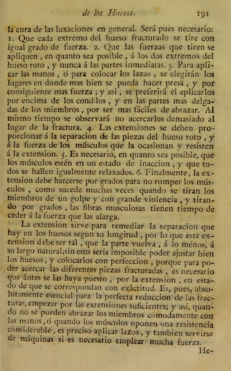 la cura de las luxaciones en general. Sera pues necesario: 1. Que cada extremo del hueso fracturado se tire con igual grado de fuerza. 2. Que las fuerzas que tiren se apliquen , en quanto sea posible , a los dos extremos del hueso roto , y nunca a las partes inmediatas. 3. Para apli- car las manos, o para colocar los lazos , se elegiran los lugares en donde mas bien se pueda hacer presa , y por consiguiente mas fuerza ; y asi, se preferira el aplicarlos por encima de los conddos , y en las partes mas delga- das de los miembros , por ser mas faciles de abrazar. A1 mismo tiempo se observara no acercarlos demasiado a l lugar de la fractura. 4. Las extensiones se deben pro- porcionar a la separacion de las piezas del hueso roto , y a la fuerza de los mtisculos que la ocasionan y resisten a la extension. 5. Es necesario, en quanto sea posible, que los musculos esten en un estado de inaccion , y que to- dos se hallen igualmente relaxados. 6. Finalmente, la ex- tension debe harcerse por grados para no romper los mils- culos , como sucede muchas veces quando se tiran los miembros de un golpe y con grande violencia , y tiran- d° por grados , las fibras musculosas tienen tiempo de ceder a la fuerza que las alarga. La extension sirve para remediar la separacion que hay en los huesos segun su longitud , por lo que esta ex- tension debe ser tal , que la parte vuelva , a lo menos, a su largo naturaljsin esto seria imposible poder ajustar bien los huesos, y colocarlos con perfeccion , porque para po- der acercar las diferentes piezas fracturadas , es necesario que antes se las haya puesto , por la extension , en esta- do de que se correspondan con exactitud. Es, pues, abso- lutamente esencial para la perfecta reduccion de las frac- turas,empezar por las extensiones suficientes; y asi, quan- do no se pueden abrazar los miembros comodamente con as manos,o quando los musculos oponen una resistencia considerable , es precise aplicar lazos , y tambien servirse de maqumas si es necesario emplear mucha fuerza. He-