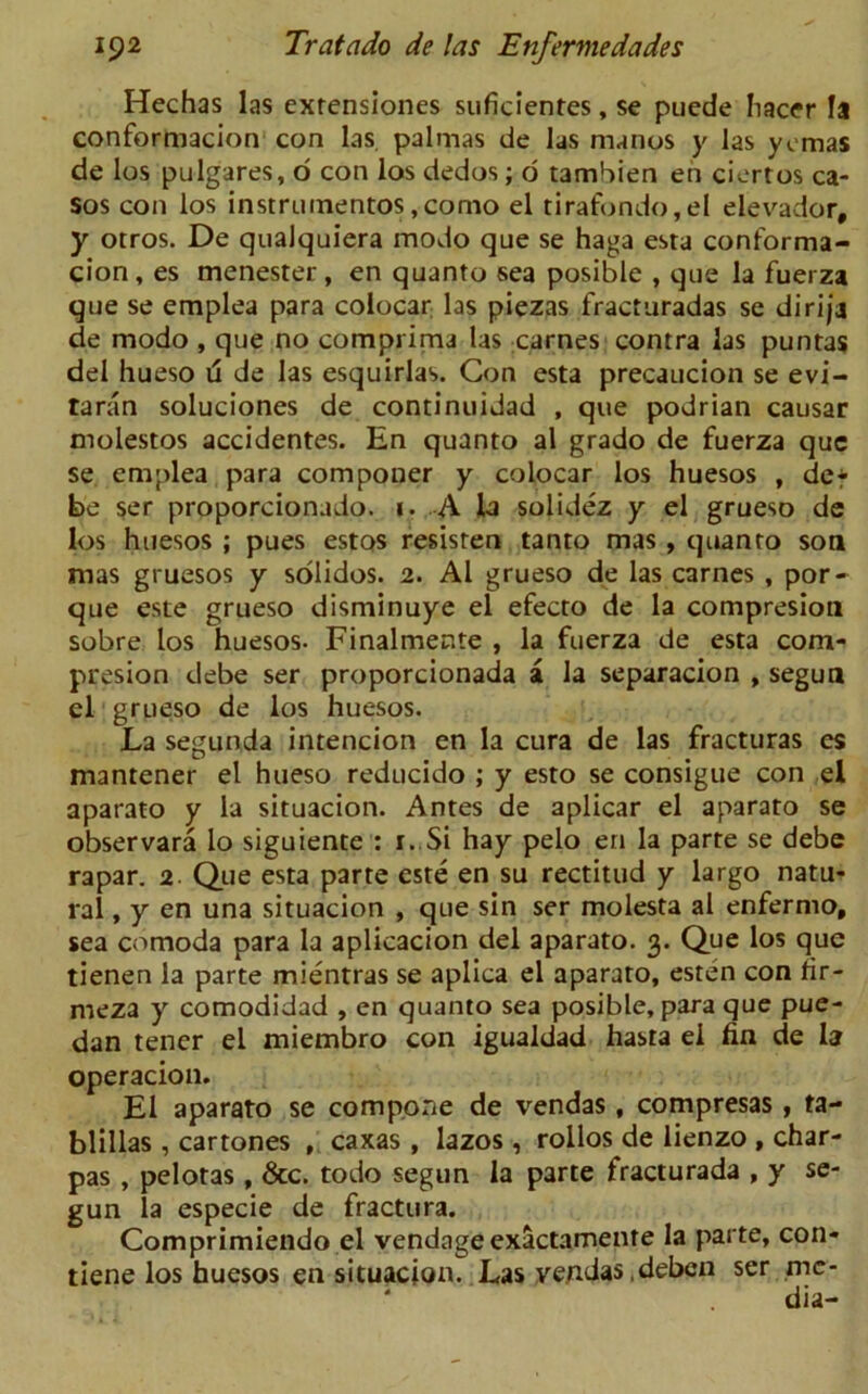 Hechas las exrensiones suficientes, se puede hacer la conformacion con las. palmas de las manos y las ycmas de los pulgares, o con los dedos; 6 tambien en ciertos ca- sos con los instrumentos,como el tirafondo,el elevador, y orros. De qualquiera modo que se haga esta conforma- cion, es menester, en quanto sea posible , que la fuerza que se emplea para colocar las piezas fracturadas se dirija de modo , que no comprima las carnes contra las puntas del hueso d de las esquirlas. Con esta precaucion se evi- taran soluciones de continuidad , que podrian causar molestos accidentes. En quanto al grado de fuerza que se emplea para componer y colocar los huesos , de* be ser proporcionado. i. A la solidez y el grueso de los huesos ; pues estos resisten tanto mas , quanto son mas gruesos y solidos. 2. Al grueso de las carnes , por- que este grueso disminuye el efecto de la compresion sobre los huesos. Finalmente , la fuerza de esta com- presion debe ser proporcionada a la separacion , segun el grueso de los huesos. La segunda intencion en la cura de las fracturas es manrener el hueso reducido ; y esto se consigue con el aparato y la situacion. Antes de aplicar el aparato se observara lo siguiente : 1. Si hay pelo en la parte se debe rapar. 2 Que esta parte este en su rectitud y largo natu- ral , y en una situacion , que sin ser molesta al enfermo, sea comoda para la aplicacion del aparato. 3. Que los que tienen la parte mientras se aplica el aparato, esten con rir- meza y comodidad , en quanto sea posible, para que pue- dan tencr el miembro con igualdad hasta el fin de la operacion. El aparato se compone de vendas, compresas, ta- blillas , cartones , caxas , lazos , rollos de lienzo , char- pas , pelotas , &c. todo segun la parte fracturada , y se- gun la especie de fractura. Comprimiendo el vendageexactamente la parte, con- tiene los huesos en situacion. Las vendas .deben ser me- dia-