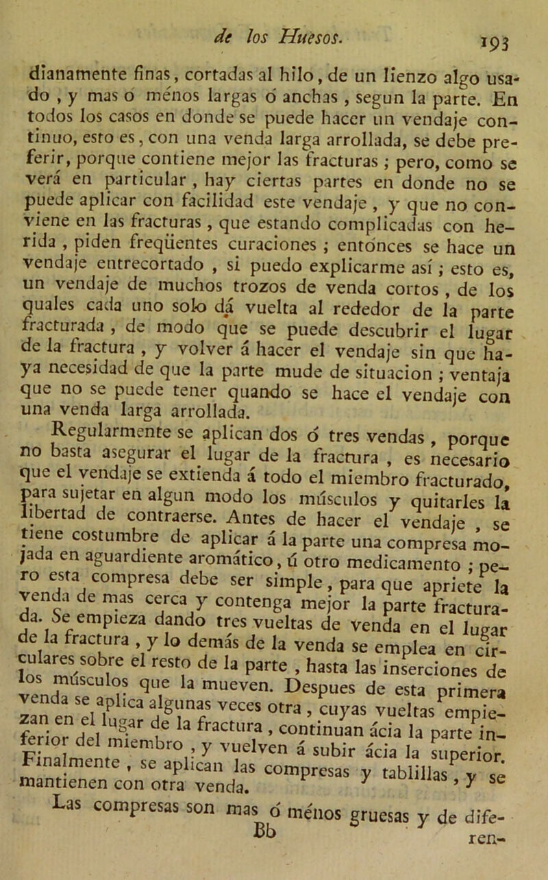 193 dianamente finas, cortadas al hilo, de un Iienzo algo usa- do , y mas o menos largas o anchas , segun la parte. En todos los casos en donde se puede hacer un vendaje con- tinuo, esro es, con una venda larga arrollada, se debe pre- ferir, porque contiene mejor las fracturas ; pero, corno se vera en particular , hay ciert3s partes en donde no se puede aplicar con facilidad este vendaje , y que no con- viene en las fracturas, que estando complicadas con he- rida , piden freqiientes curaciones ; ento'nces se hace un vendaje entrecortado , si puedo explicarme asi; esto es, un vendaje de muchos trozos de venda cortos , de los quales cada uno solo da vuelta al rededor de la parte fracturada , de modo que se puede descubrir el lugar de la fractura , y volver a hacer el vendaje sin que ha- ya necesidad de que la parte mude de situacion ; ventaja que no se puede tener quando se hace el vendaje con una venda larga arrollada. Regularmente se aplican dos o tres vendas , porque no basta asegurar el lugar de la fractura , es necesario que el vendaje se extienda a todo el miembro fracturado para sujetar en algun modo los musculos y quitarles la liber tad de contraerse. Antes de hacer el vendaje se tiene costumbre de aplicar a la parte una compresa mo- jada en aguardiente aroma'tico, 6 otro medicamento • De- ro esta compresa debe ser simple, para que apriete la venda de mas cerca y contenga mejor la parte fractura- a. Se empieza dando tres vueltas de venda en el luear de la fractura y lo demas de la venda se emplea en cir- d reS? de la parte ’ hasta las inserciones de vendTse'aln^T mUeVen‘ DeSpueS de eSta primera zaneneUug dcTfracZl T^ empk- ferio,- del U £££ Finalmcnte . se apli/an las mantienen con otra venda. 7 ’ y e Las compresas son mas o menos gruesas y de dife- vb ren-