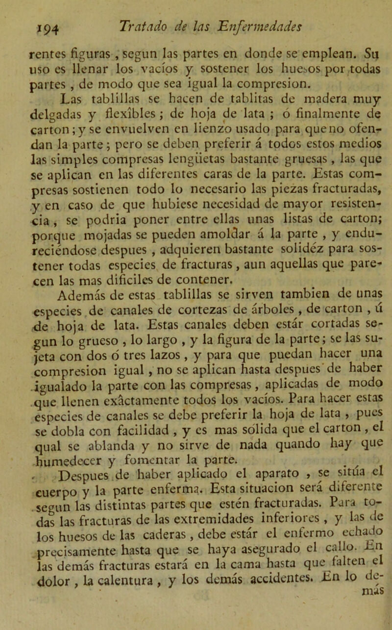 rentes figuras , segun las partes en donde se emplean. Su uso es llenar los vacios y sostener los hue;>os por todas partes , de modo que sea igual la compresion. Las tablillas se hacen de tablitas de madera muy delgadas y flexibles ; de hoja de lata ; 6 finalmente de carton ;y se envuelven en lienzo usado para que no ofen- dan la parte; pero se deben preferir a todos estos medios las simples compresas lengiietas bastante gruesas, las que se aplican en las diferentes caras de la parte. Estas com- presas sostienen todo lo necesario las piezas fracturadas, y en caso de que hubiese necesidad de mayor resisten- cia , se podria poner entre ellas unas listas de carton; porque mojadas se pueden amoldar a la parte , y endu- reciendose despues , adquieren bastante solidez para sos- tener todas especies de fracturas , aun aquellas que pare- cen las mas dificiles de contener. Ademas de estas tablillas se sirven tambien de unas especies de canales de cortezas de arboles , de carton , u de hoja de lata. Estas canales deben estar cortadas se- gun lo grueso , lo largo , y la figura de la parte; se las su- jeta con dos o tres lazos , y para que puedan hacer una compresion igual , no se aplican hasta despues de haber igualado la parte con las compresas, aplicadas de modo que llenen exactamente todos los vacios. Para hacer estas especies de canales se debe preferir la hoja de lata , pues se dobla con facilidad , y es mas solida que el carton , el qual se ablanda y no sirve de nada quando hay que humedecer y fomentar la parte. , Despues de haber aplicado el aparato , se situa el euerpo y la parte enferma. Esta situacion sera diferente segun las distintas partes que esten fracturadas. Para to- das las fracturas de las extremidades inferiores , y las de los huesos de las caderas , debe estar el enfermo echado precisamente hasta que se haya asegurado el callo. En las demas fracturas estara en la cama hasta que falten el dolor , la calentura , y los demas accidentes. En lo de-