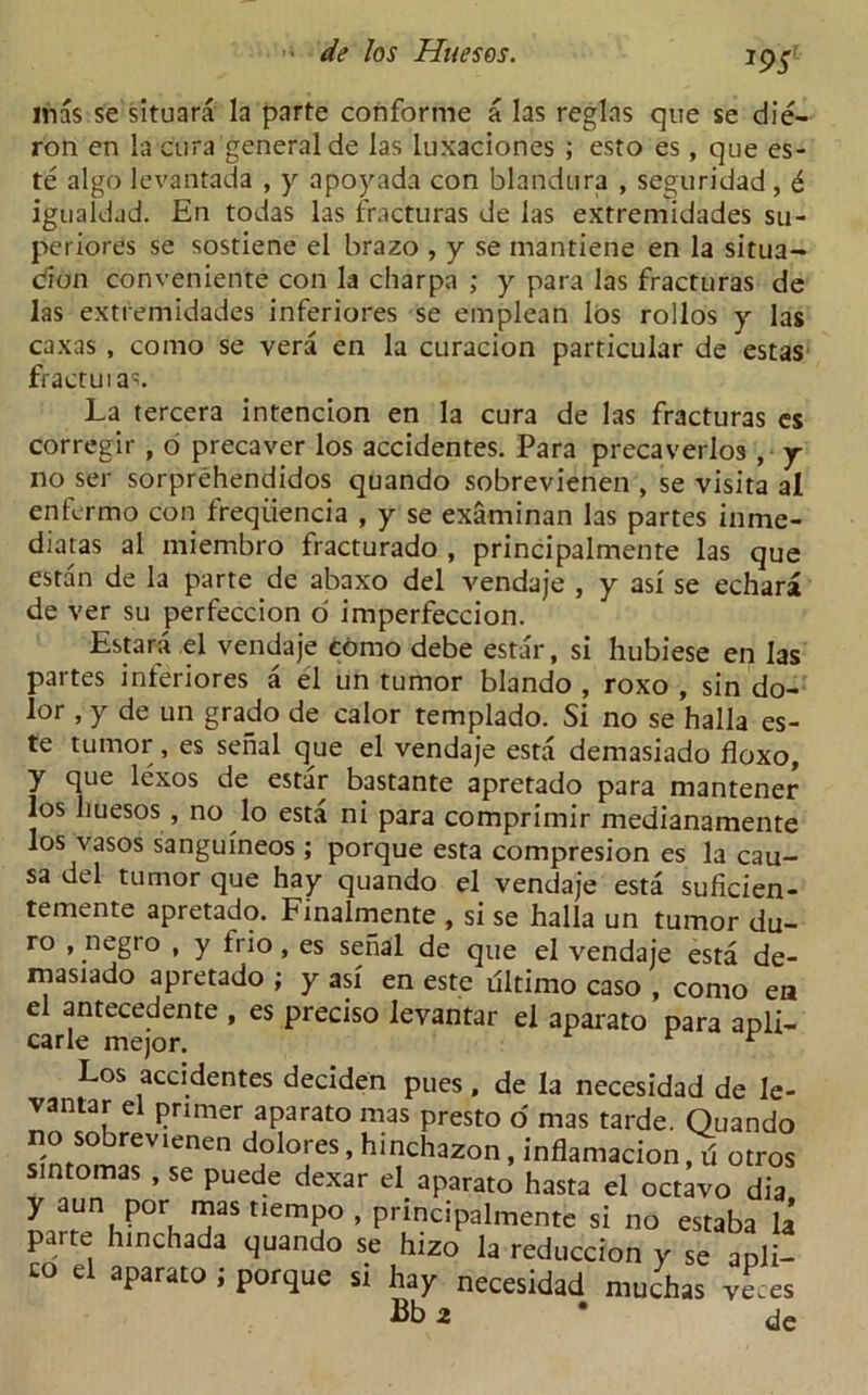 J9S mas se situara la parte conforme a las reglas que se die- ron en la cura general de las luxaciones ; esto es, que es- te algo levantada , y apoyada con blandura , seguridad , 6 igualdad. En todas las fracturas de las extremidades su- periores se sostiene el brazo , y se mantiene en la situa- tion conveniente con la charpa ; y para las fracturas de las extremidades inferiores se emplean los rollos y las caxas , coino se vera en la curacion particular de estas fractuia^. La tercera intencion en la cura de las fracturas es corregir , 6 precaver los accidentes. Para precaverlos , y no ser sorprehendidos quando sobrevienen , se visita al enfermo con freqiiencia , y se examinan las partes inme- diatas al miembro fracturado , principalmente las que estan de la parte de abaxo del vendaje , y asi se echara de ver su perfeccion o imperfeccion. Estara el vendaje como debe estar, si hubiese en las partes inferiores a el un tumor blando , roxo , sin do- lor , y de un grado de calor templado. Si no se halla es- te tumor, es serial que el vendaje esta demasiado floxo, y que lexos de estar bastante apretado para mantener los huesos , no lo esta ni para comprimir medianamente los vasos sanguineos ; porque esta compresion es la cau- sa del tumor que hay quando el vendaje esta suficien- temente apretado. Finalmente , si se halla un tumor du- ro , negro , y trio, es senal de que el vendaje esta de- rnasiado apretado ; y asi en este ultimo caso , como ea el antecedente , es preciso levantar el aparato para apli- carle mejor. r Los accidentes deciden pues, de la necesidad de le- vantar el primer aparato mas presto o' mas tarde. Quando no sobrevienen dolores, hinchazon, inflamacion, d otros sintomas , se puede dexar el aparato hasta el octavo dia y aun por mas tiempo , principalmente si no estaba la parte hinchada quando se hizo la reduccion y se apli- C° el aParat0 • P°fque si hay necesidad muchas ve.es Bb 2 * tie