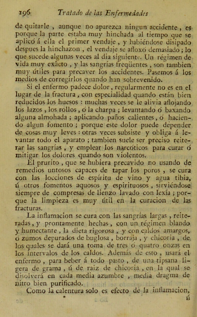 de quitarle , aunque no aparezca ningun accidente , es porque la parte estaba muy hinchada al tiempo que se aplico a ella el primer vendaje , y habiendose disipado despues la hinchuzon , el vendaje se afloxo demasiado; lo que sucede algunas veces al dia siguiente. Un regimen de vida muy exacto , y las sangrias freqiientes , son tambien muy utiles para precaver los accidentes. Pasemos a los medios de corregirlos quando han sobrevenido. Si el enfermo padece dolor, regularmente no es en el lugar de la fractura , con especialidad quando estan bien reducidos los huesos : muclias veces se le alivia aflojando los lazos , los rollos, d la charpa ; levantando o baxando alguna almohada ; aplicando panos calientes, d hacien- do algun fomento ; porque este dolor puede depender de cosas muy leves : otras veces subsiste y obliga a le- vantar todo el aparato ; tambien suele ser preciso reite- rar las sangrias , y emplear los n^rcoticos para curar o mitigar los dolores quando son violentos. El prurito , que se hubiera precavido no usando de remedios untosos capaces de tapar los poros , se cura con las locciones de espiiitu de vino y agua tibia, 11 otros fomentos aquosos y espirituosos , sirviendose siempre de compresas de lienzo lavado con lexia ; por- que la limpieza es muy iltil en la curacion de las fracturas. La inflamacion se cura con las sangrias largas , reite- radas, y prontamenre hechas , con un regimen blando y humectanre , la dieta rigorosa , y con caldos amargos, o zumos depurados de buglosa , borraja , y chicoria , de, los quales se dara una toma de tres o quatro onzas en los intervalos de los caldos. Ademas de esto , usara el enfermo , para beber a todo pasto , de una tipsana li- gera de grama , u de raiz de chicoria , en la qual se disolvera en cada media azumbre , media dragma de nitro bien purificado. Como la calentura solo es efecto de la inflamacion, • 1 d