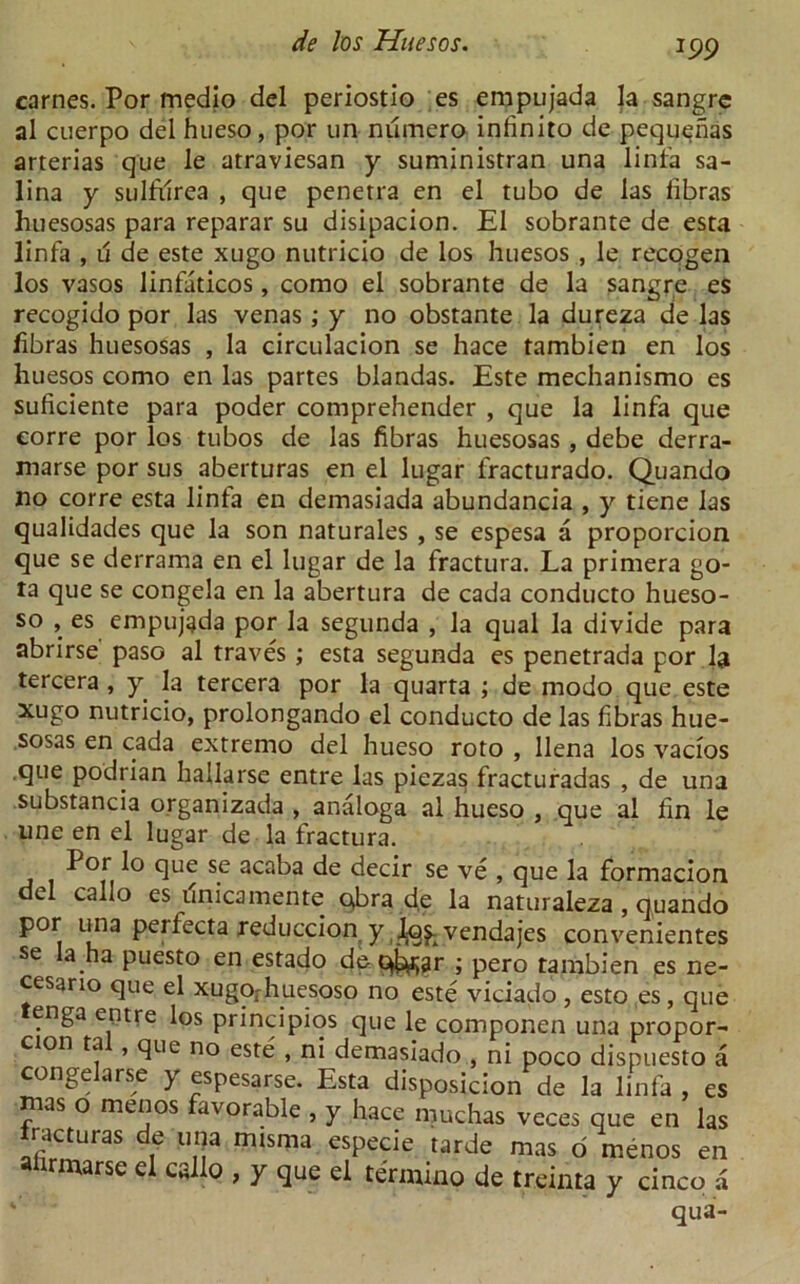 carnes. Por medio del periostio es empujada la sangre al cuerpo del hueso, por un numero infinito de pequenas arterias que le atraviesan y suministran una linfa sa- lina y sulfilrea , que penetra en el tubo de las libras huesosas para reparar su disipacion. El sobrante de esta linfa , u de este xugo nutricio de los huesos , le recogen los vasos linfaticos, como el sobrante de la sangre es recogido por las venas ; y no obstante la dureza de las libras huesosas , la circulacion se hace tambien en los huesos como en las partes blandas. Este mechanismo es suficiente para poder comprehender , que la linfa que eorre por los tubos de las libras huesosas , debe derra- marse por sus aberturas en el lugar fracturado. Quando no corre esta linfa en demasiada abundancia , y tiene las qualidades que la son naturales , se espesa a proporcion que se derrama en el lugar de la fractura. La primera go- ta que se congela en la abertura de cada conducto hueso- so , es empujada por la segunda , la qual la divide para abrirse paso al traves ; esta segunda es penetrada por la tercera, y la tercera por la quarta ; de modo que este xugo nutricio, prolongando el conducto de las fibras hue- sosas en cada extremo del hueso roto , llena los vacios que podrian hallarse entre las piezas fracturadas , de una substancia organizada , analoga al hueso , que al fin le line en el lugar de la fractura. Por lo que se acaba de decir se ve , que la formacion del callo es unicamente qbra de la naturaleza , quando por una perfecta reduccion y (^qj. vendajes convenientes se la ha puesto en estado dec^ar ; pero tambien es ne- cesario que el xugofhuesoso no este viciado , esto es, que enga entre los principios que le componen una propor- cion ta , que no este , ni demasiado , ni poco dispuesto a conge arse y espesarse. Esta disposicion de la linfa , es mas o menos favorable , y hace muchas veces que en las rac uras e una mtsma especie tarde mas o menos en rmarse el callo , y que el termino de treinta y cinco a ' qua-