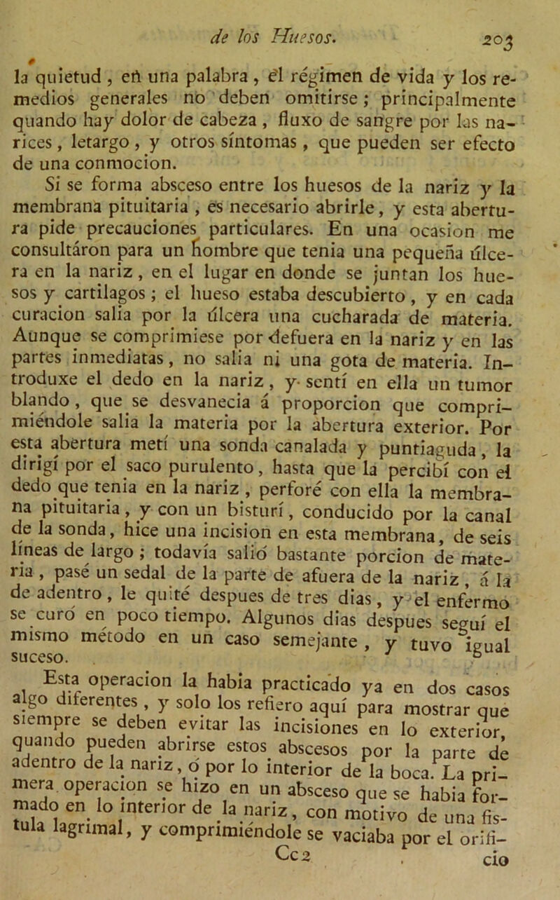 0 , la quietud , ert una palabra , e'l regimen de vida y los re- medios generales no deben omitirse; principalmente quando hay dolor de cabeza , fluxo de sangre por las na- rices, letargo , y otros smtomas, que pueden ser efecto de una conmocion. Si se forma absceso entre los huesos de la nariz y la membrana pituitaria , es necesario abrirle, y esta abertu- ra pide precauciones particulares. En una ocasion me consultaron para un hombre que tenia una pequeha illce- ra en la nariz, en el lugar en donde se juntan los hue- sos y cartilagos; el hueso estaba descubierto, y en cada curacion salia por la illcera una cucharada de materia. Aunque se comprimiese por defuera en la nariz y en las partes inmediatas, no salia ni una gota de materia. In- ti oduxe el dedo en la nariz, y- sent! en ella un tumor blando, que se desvanecia a proporcion que compri- miendole salia la materia por la abertura exterior. Por esta abertura meti una sonda canalada y puntiaguda, la dirigi por el saco purulento, hasta que la percibi con ei dedo que tenia en la nariz , perfore con ella la membra- na pituitaria, y con un bisturi, conducido por la canal de la sonda, hice una incision en esta membrana, de seis lmeas de largo ; todavia salio bastante porcion de mate- ria , pase un sedal.de la parte de afuera de la nariz , a la de adentro, le quite despues de tres dias, y el enfermo se euro en poco tiempo. Algunos dias despues segui el mismo metodo en un caso semeiante , y tuvo lieual suceso. J 6 Esta operacion la habia practicado ya en dos casos a go diterentes, y solo los refiero aqui para mostrar que siempre se deben evitar las incisiones en Io exterior quando pueden abrirse estos abscesos por la parte de adentro de la nariz o por lo interior de la boca.La pri- mera operacion se hizo en un absceso que se habia for- mado en_ lo interior de la nariz, con motivo de una fis- tula lagrimal, y compnmiendole se vaciaba por el oriri- Cc2 ci0