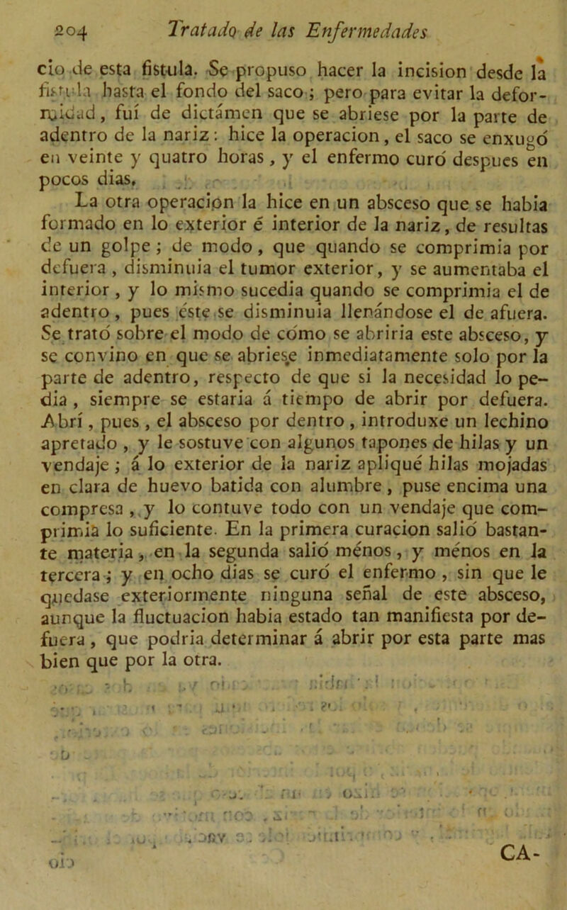 ciq.de esta fistula. Se propuso hacer la incision desde la fistula hasta el fondo del saco ; pero para evitar la defor- rqidad, fui de dictamen que se abriese por la parte de adenrro de la nariz : hice la operacion, el saco se enxuyo en veinte y quatro horas, y el enfermo curd despues en pocos dias, La otra operacion la hice en un absceso que se habia formado en lo exterior e interior de la nariz, de resultas de un golpe ; de modo, que quando se comprimia por defy era , disminuia el tumor exterior, y se aumentaba el interior , y lo mismo sucedia quando se comprimia el de adentro, pues este se disminuia llenandose el de afuera. Se trato sobre el modo de como se abriria este absceso, y se convino en que se abries.e inmediatamente solo por la parte de adentro, respecto de que si la necesidad lo pe- dia , siempre se estaria a tiempo de abrir por defuera. .Abri , pues , el absceso por dentro , introduxe un lechino apretado , y le sostuve con algunos tapones de hilas y un \endaje; a lo exterior de la nariz aplique hilas mojadas en clara de huevo batida con alumbre , puse encima una compresa , y lo contuve todo con un vendaje que com- primia lo suficiente. En la primera curacion salio bastan- te materia, en la segunda salio menos, y menos en la tercera ; y en ocho dias se curd el enfermo , sin que le qqedase exteriormente ninguna serial de este absceso, aunque la fluctuacion habia estado tan manifiesta por de- fuera , que podria determinar a abrir por esta parte mas bien que por la otra. ■ . - h tv obea ' • rid* • • D - . # 0-J. ill* > 0^.1 . ■ -• i vb fy’V'j/Tl noo Si' i, , . oev s: jir;ti\ »< Oi'J