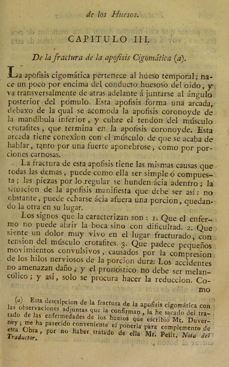 CAP IT U LO III. De la fractura de la apofisis Cigomatica (a). H/a apofisis cigomatica pertenece al hueso temporal,- na- ce un poco por encima del conducto huesoso del oido, y va transversalmente de atras adelante a juntarse al angulo posterior del pomulo. Esta apofisis forma una arcada, debaxo de la qual se acomoda la apofisis coronoyde de la mandibula inferior , y cubre el tendon del nulsculo crotafites, que termina en la apofisis coronoyde. Esta arcada tiene conexion con el musculo de que se acaba de hablar, tqnto por una fuerte aponebrose, como por por- ciones carnosas. La iractura de esta apofisis tiene las mismas causas que todas las demas , puede como ella ser simple o compues— ta ; las piezas por lo regular se hunden acia adentro ; la siruacicn de la apofisis manifiesta que debe ser asf: no obstante, puede echarse acia afuera una porcion, quedan- do la otra en su lugar. los signos que la caracterizan son : i. Que el enfer- mo no puede abrir la boca sino con dificultad. a. Que siente un dolor muy vivo en el lugar fracturado, con tension del musculo crotafites. 3. Que padece pequenos movimientos convulsivos, causados por la compresion de los nilos nerviosos de la porcion dura: Los academes no amenazan dano , y el pronostico no debe ser melan- colico; y asi, solo se procura hacer la reduccion. Co- mo las obsmacWs S' d fractura d« la aF»fisiS cigomStica con t rln i i f adjuntas que la confirman , la he sacado del tra- net mJt enfe™,etlades da. '»> tuesos ,ue escribib Mr. Dnv r- esta P d° ™™eme '1 ponerla para complements de Trad?Mr P “ a'i'd0 d' ella Mr- p«it. M
