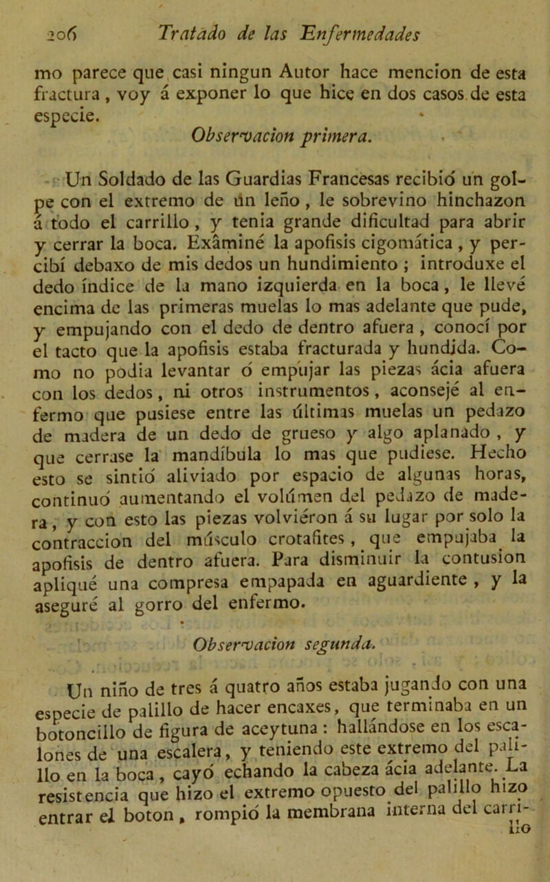 mo parece que casi ningun Autor hace mencion de esta fractura , voy a exponer lo que hice en dos casos de esta espeeie. Observation primera. Un Soldado de las Guardias Francesas recibio un gol- pe con el extremo de un leno, le sobrevino hinchazon a todo el carrillo , y tenia grande dificultad para abrir y cerrar la boca. Examine la apofisis cigomatica , y per- cibi debaxo de mis dedos un hundimiento ; introduxe el dedo indice de la mano izquierda en la boca, le lleve encirna de las primeras muelas lo mas adelante que pude, y empujando con el dedo de dentro afuera , conoci por el tacto que la apofisis estaba fracturada y hundjda. Co- mo no podia levantar d empiijar las piezas acia afuera con los dedos, ni otros instrumentos, aconseje al en- fermo que pusiese entre las ultimas muelas un pedazo de madera de un dedo de grueso y algo aplanado , y que cerrase la mandibula lo mas que pudiese. Hecho esto se sintio aliviado por espacio de algunas horas, continuo aumentando el voldmen del pedazo de made- ra , y con esto las piezas volvieron a su lugar por solo la contraccion del milsculo crotafites, que empujaba^ la apofisis de dentro afuera. Para disminuir la contusion aplique una compresa empapada en aguardiente , y la asegure al gorro del enfermo. Observation segnnda. Un nino de tres a quatro anos estaba jugando con una espeeie de palillo de hacer eneaxes, que terminaba en un botoncillo de figura de aceytuna : haliandose en los esca- lones de una escalera, y teniendo este extremo del pah- llo en la boca , cayo echando la cabeza acia adelante La resistencia que hizo el extremo opuesto del pabllo hizo entrar el boton , rompio la membrana interna del cairi- 1x0