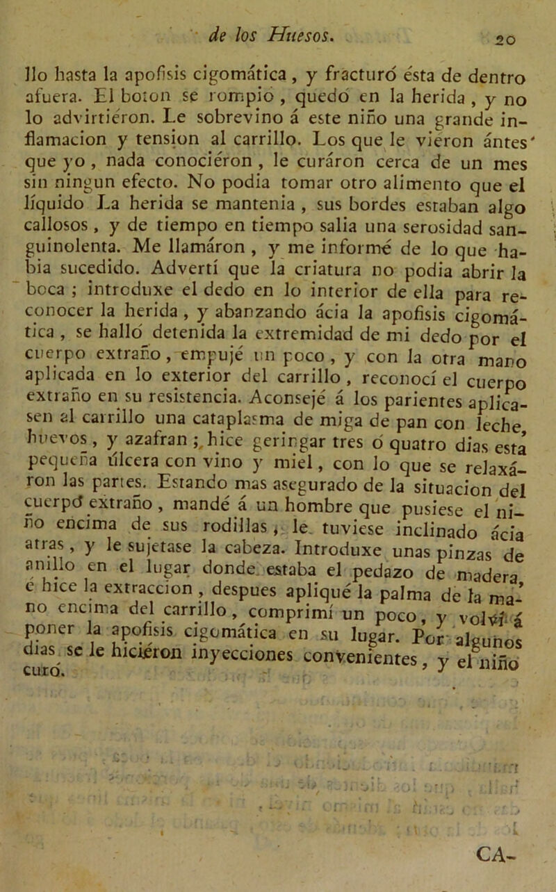 20 Ho hasta la apofisis cigomatica , y fracturo esta de dentro afuera. El boton se rompio , quedo en la herida , y no lo advirtie'ron. Le sobrevino a este nino una grande in- flamacion y tension al carrillo. Los que le vieron antes' que yo , nada conocieron , le curaron cerca de un mes sin ningun efecto. No podia tomar otro alimento que el liquido La herida se mantenia , sus bordes estaban algo callosos , y de tiempo en tiempo salia una serosidad san- guinolenta. Me llamaron , y me informe de lo que ha- bia sucedido. Advert! que la criatura no podia abrir la boca ; intrcduxe el dedo en lo interior de ella para re- conocer la herida , y abanzando acia la apofisis cigoma- tica , se hallo detenida la extremidad de mi dedo por el cuerpo extraho, empuje un p.oco , y con la orra mano aplicada en lo exterior del carrillo , reconod el cuerpo extraho en su resistencia. Aconseje a los parientes aplica- sen al carrillo una cataplasma de miga de pan con leche huevos, y azafran ;,hice geringar tres o quatro dias esta pequeha illcera con vino y miel, con lo que se relaxa- ron las partes. Lstando mas asegurado de la situacion del cuerpcf extrano , mande a un hombre que pusiese el ni— no encima de sus rodillas, le tuviese inclinado acia atras, y le sujetase la cabeza. Introduxe unas pinzas* de amno en el lugar donde estaba el pedazo de madera e hice la extraccion , despues aplique la palma de la ma- no encima del carrillo, comprimi un poco, y volt# a poner la apofisis cigomatica en su lugar. Per algunos euro ^ 6 ^IC1£r011 inyecclones convenientes, y el nino CA-