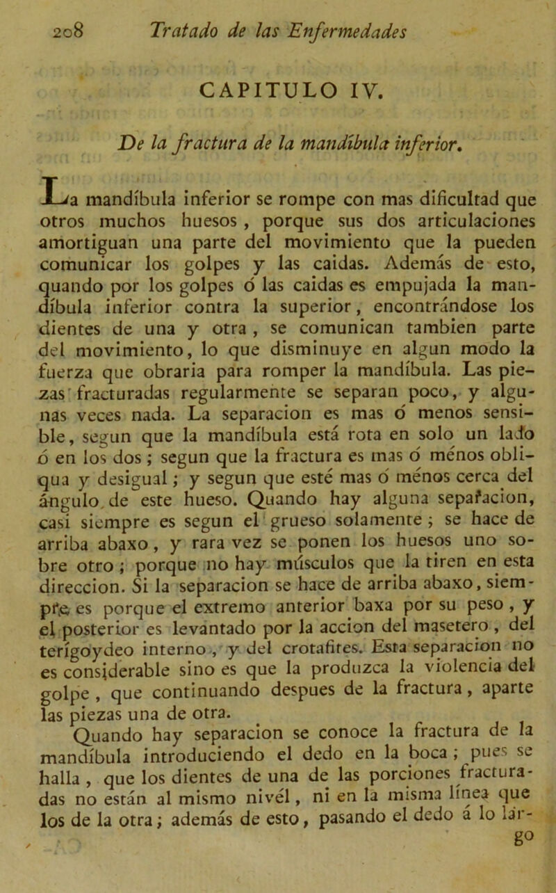 CAPITULO IV. De la fractura de la mandibula inferior. JL/a mandibula inferior se rompe con mas dificultad que otros muchos huesos , porque sus dos articulaciones amortiguan una parte del movimiento que la pueden comunicar los golpes y las caidas. Ademas de esto, quando por los golpes o las caidas es empujada la man- dibula inferior contra la superior, encontrandose los dientes de una y otra , se comunican tambien parte del movimiento, lo que disminuye en algun modo la fuerza que obraria para romper la mandibula. Las pie- zas fracturadas regularmente se separan poco, y algu- nas veces nada. La separacion es mas o menos sensi- ble, segun que la mandibula esta rota en solo un lacfo 6 en los dos; segun que la fractura es mas o menos obli- qua y desigual,- y segun que este mas o' menos cerca del angulo.de este hueso. Quando hay alguna sepafacion, casi sicmpre es segun el grueso solamente ; se hace de arriba abaxo, y rara vez se ponen los huesos uno so- bre otro; porque no hay musculos que la tiren en esta direccion. Si la separacion se hace de arriba abaxo, siem- pr& es porque el extremo anterior baxa por su peso, y el posterior es levantado por la accion del masetero , del terigoydeo interno , y del crotafires. Esta separacion no es considerable sino es que la produzca la violencia del golpe , que continuando despues de la fractura, aparte las piezas una de otra. Quando hay separacion se conoce la fractura de la mandibula introduciendo el dedo en la boca ; pues se halla , que los dientes de una de las porciones fractura- das no estan al mismo nivel, ni en la misma linea que los de la otra; ademas de esto, pasando el dedo a lo lar- go