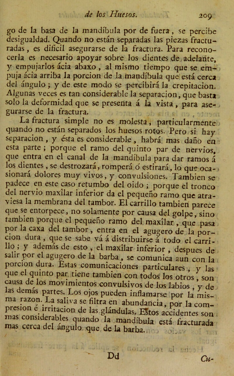 go de la basa de la mandibula por de fuera, se percibe desigualdad. Quando no estan sep.aradas las piezas fractu- radas, es dificil asegurarse de la fractura. Para recono- cerla es necesario apoyar sobre los dientes de adelarite, y empujarlos acia abaxo , al mismo tiempo que se em- puja acia arriba la porcion de la mandibula que esta cerca del angulo; y de este modo se percibira la crepitacion. Algunas veces es tan considerable la separacion, que basta solo la deformidad que se presenta a la vista , para ase- gurarse de la fractura. . La fractura simple no es molesta, particularmente quando no estan separados los huesos rotos. Pero si hay separacion , y esta es considerable , habra mas dano en esta parte ; porque el ramo del quinto par de nervios, que entra en el canal de la mandibula para dar ramos a los dientes , se destrozara, rompera o estirara, lo que oca- sionara dolores muy vivos, y convulsiones. Tambien se padece en este caso retumbo del oido ; porque el tronco del nervio maxilar inferior da el pequeno ramo que atra- viesa la membrana del tambor. El carrillo tambien parece que se entorpece, no solamente por causa del golpe, sino tambien porque el pequeno ramo del maxilar , que pasa por la caxa del tambor, entra en el agugero de la por- cion dura , que se sabe va a distribuirse a todo el carri- llo; y ademas de esto , el maxilar inferior , despues de salir por el agugero de la barba , se comunica aun con la porcion dura. Estas comunicaciones particulars v las que el quinto par tiene tambien con todos los otros son causa de los movimientos convulsivos de los labios v de las demas partes. Los ojos pueden inflamarse por la mis- ma razon. La saliva se filtra en abundancia, por la com- presion e irntaaon de las glandulas. EStos accidentes son mas considerables quando la mandibula esta fracturada mas cerca del angulo que de la barba. >• . Dd Cu-