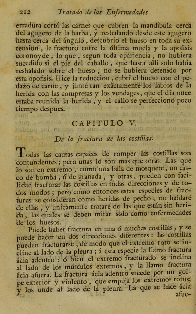 erradura corto las carnes que cubren la mandibula cerca del agugero de la barba , y resbalando desde este agugero hasta cerca del angulo , descubrio el hueso en toda su ex- tension , le fracturo entre la ultima muela y la apofisis coronoyde , lo que , segun toda apariencia , no hubiera sucedido si el pie del caballo , que hasta alii solo habia resbalado sobre el hueso , no se hubiera detenklo por esta apofisis. Hice la reduccion , cubri el hueso con el pe- dazo de carne , y junte tan exactamente los labios de la herida con las compresas y los vendages, que el dia once estaba reunida la herida , y el callo se perfecciono poco tiempo despues. CAPITULO V. De la fractura de las costillas. Todas las causas capaces de romper las costillas son contundentes ; pero unas lo son mas que otras. Las que lo son en extremo , como una bala de mosquete, un cas- co de bomba , de granada , y otras, pueden con faci- lidad fracturar las costillas en todas direcciones y de to- dos modos ; pero como entonces estas especies de frac- turas se consideran como heridas de pecho , no.hablare de ellas , y unicamente tratare de las que estan sin heri- da , las quales se deben mirar solo como enfermedades de los huesos. Puede haber fractura en una 6 muchas costillas, y se puede hacer en dos direcciones diferentes : las costillas pueden fracturarse , de rnodo que el extremo roto se in- cline al lado de la pleura ; a esta especie la llamo fractura acia adentro : o bien el extremo fracturado se mclina al lado de los mdsculos externos , y la llamo fractura acia afuera. La fractura acia adentro sucede por un gol- pe exterior y violento , que empuja los extremos rotos, y los unde al lado de la pleura. La que se hace acia /• afue-
