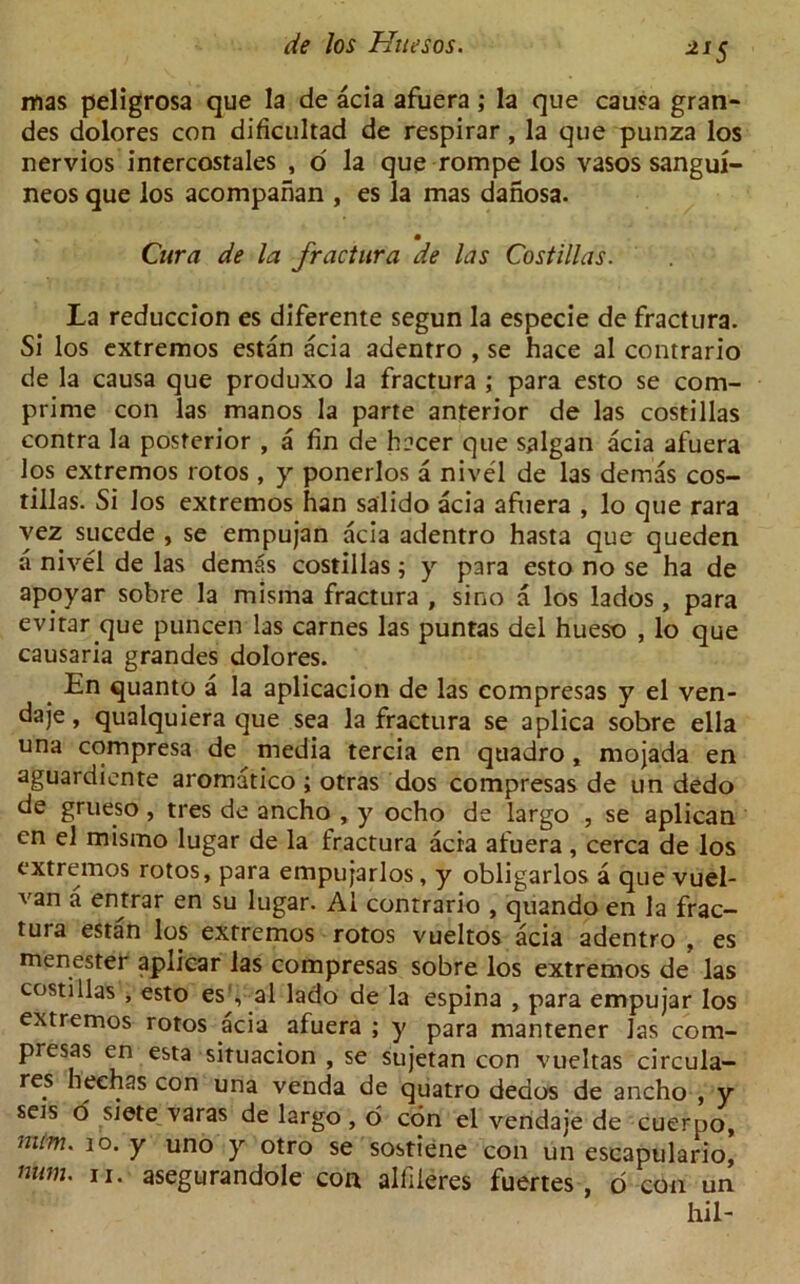 11S mas peligrosa que la de acia afuera; la que causa gran- des dolores con dificultad de respirar, la que punza los nervios inrercostales , o la que rompe los vasos sangui- neos que los acompanan , es la mas danosa. Cura de la fractura de las Costillas. La reduccion es diferente segun la especie de fractura. Si los extremos estan acia adentro , se hace al contrario de la causa que produxo la fractura ; para esto se corn- prime con las manos la parte anterior de las costillas contra la posterior , a fin de hacer que salgan acia afuera los extremos lotos , y ponerlos a nivel de las demas cos- tillas. Si los extremos han salido acia afuera , lo que rara vez sucede , se empujan acia adentro hasta que queden a nivel de las demas costillas; y para esto no se ha de apoyar sobre la misma fractura , sino a los lados, para evitar que puncen las carnes las puntas del hueso , lo que causaria grandes dolores. En quanto a la aplicacion de las compresas y el ven- daje, qualquiera que sea la fractura se aplica sobre ella una compresa de media tercia en quadro, mojada en aguardiente aromatico ; otras dos compresas de un dedo de grueso, tres de ancho , y ocho de largo , se aplican en el mismo lugar de la fractura acia afuera , cerca de los extremos rotos, para empujarlos, y obligarlos a que vuel- van a entrar en su lugar. Al contrario , quando en la frac- tura estan los extremos rotos vueltos acia adentro , es menester aplicar las compresas sobre los extremos de las costillas , esto es , al lado de la espina , para empujar los extremos rotos acia afuera ; y para mantener las com- presas cn esta situacion , se sujetan con vueltas circula- res heehas con una venda de quatro deaos de ancho , y sets o siete varas de largo, o con el vendaje de cuerpo, num. 10. y uno y otro se sostiene con un escapulario, num. u. asegurandole con alfileres fuertes , o con un hil-