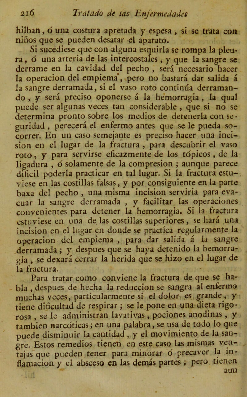 hilban, o una costura apretada y espesa , si se trata con ninos que se pueden desatar el aparato. Si sucediese que con alguna esquirla se rompa la pleu- ra, o una arteria de las intercostales , y que la sangre se derrame en la cavidad del pecho , sera necesario hacer la operacion del empiema*, pero no bastara dar salida a la sangre derramada, si el vaso roto continila derraman- do , y sera preciso oponerse a la hemorragia , la qual puede ser algunas veces tan considerable , que si no se determina pronto sobre los medios de detenerla con se- guridad , perecera el enfermo antes que se le pueda so- correr. En un caso semejante es preciso hacer una inci- sion en el lugar de la fractura , para descubrir el vaso roto, y para servirse eficazmente de los topicos, de la ligadura , d solamente de la compresion ; aunque parece dificil poderla practicar en tal lugar. Si la fractura estu- viese en las costillas falsas, y por consiguiente en la parte baxa del pecho , una misma incision serviria para eva- cuar la sangre derramada , y facilitar las operaciones convenientes para detener la hemorragia. Si la fractura estuviese en una de las costillas superiores, se hard una incision en el lugar en donde se practica regularmente la operacion del empiema , para dar salida a la sangre derramada ; y despues que se haya detenido la hemorra- gia , se dexara cerrar la herida que se hizo en el lugar de la fractura. Para tratar como conviene la fractura de que se ha- bla , despues de hecha la reduccion se sangra al enfermo muchas veces, particularrnente si el dolor es grande , y tiene dificultad de respirar; se le pone en una dieta rigo- rosa , se le administran lavativas, pociones anodinas, y tambien narcoticas; en una palabra, se usa de todo Io que puede disminuir la cantidad , y el movimiento de la san- gre. Estos remedios tienen en este caso las mismas ven- tajas que pueden tener para minorar o precaver la m- fiamacion y el absceso en las demas partes ; pero tienen ,*r aun