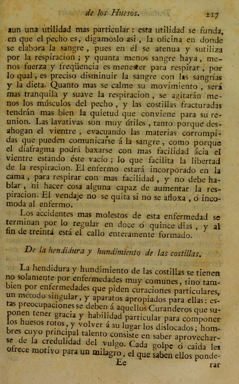 217 aun una utilidad mas particular: esta utilidad se funda, en que el pecho es, digamoslo asi , la oficina en donde se elabora la sangre , pues en el se atenua y sutiliza por la respiracion ; y quanta menos sangre haya, me- nos fuerza y freqiiencia es men ester para respirar , por lo qual, es preciso disminuir la sangre con l*s sangrlas y la dieta. Quanto mas se calme su movimiento , sera mas tranquila y suave la respiracion , se agitaran me- nos los miisculos del pecho, y las costillas fracturadas tendran mas bien la quietud que conviene para su re- union. Las lavativas son may iltiles , tanto porque des- ahogan el vientre , evacuando las materias corrompi- das que pueden comunicarse a la sangre , como porque el diafragma podra baxarse con mas facilidad acia el vientre estando este vacio ; lo que facilita la libertad de la respiracion. El enfermo estara incorporado en la cama , para respirar con mas facilidad , y no debe ha- blar , ni hacer cosa alguna capaz de aumentar la res- piracion. El vendaje no se quita si no se afloxa , o inco- moda al enfermo. Los accidentes mas molestos de esta enfermedad se terminan por lo regular en doce o quince dias , y al nn de treinta esta el callo enteramente formado. De la hendidura y hundimiento de las costillas. La hendidura y hundimiento de las costillas se tienen no solamente por enfermedades muy comunes, sino tarn- qUC Piden curaciones particulares, f nrm ° S11?£ular» Y aparatos apropiados para ellas: es- ponen tencrCgranc'» y taMllld^^ ‘ ?“randeros <Iue su‘ los huesos rofos'y volve S1C?''“I-Para fmPoner br« n,vn ; y, , su lugar los dislocados; hom- bres cuyo principal talento consiste en saber anrov^rhar « de la credulidad del vulgo. Cada te Ofrece motive para un milagro, el que saben eUos ponde- Ee rar