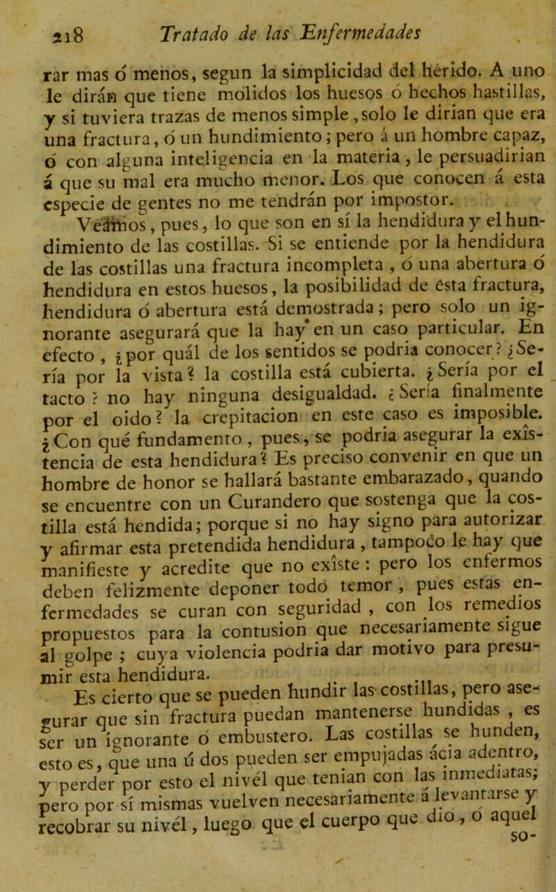 rar mas o menos, segun la simplicidad del herido. A uno le diran que tiene molidos los huesos 6 hechos hastillas, y si tuviera trazas de menos simple , solo le dirian que era una fractura, o un hundimiento; pero a un hombre capaz, o con alguna inteligencia en la materia, le persuadirian a que su mal era mucho menor. Los que conocen a esta especie de gentes no me tendran por impostor. Vedfnos, pues, lo que son en si la hendidura y el hun- dimiento de las costillas. Si se entiende por la hendidura de las costillas una fractura incompleta , o una abertura o hendidura en estos huesos, la posibilidad de esta fractura, hendidura o abertura esta demostrada; pero solo un ig- norante asegurara que la hay en un caso particular. En efecto , jpor qual de los sentidos se podria conocer ? jSe- ria por la vista? la costilla esta cubierta. jSeria por el tacto ? no hay ninguna desigualdad. £ Seria linalmente por el oido? la crepitacion en este caso es imposible. 2Con que fundamento , pues, se podria asegurar la exis- tencia de esta hendidura? Es preciso convenir en que un hombre de honor se hallara bastante embarazado, quando se encuentre con un Curandero que sostenga que la cos- tilla esta hendida; porque si no hay signo para autorizar y afirmar esta pretendida hendidura , tampoco le hay que manifieste acredite que no existe: pero los cntermos deben felizmente deponer todo temor , pues estas en- fermedades se curan con seguridad , con los remedios propuestos para la contusion que necesariamente sigue al golpe ; cuya violencia podria dar motivo para presu- mir esta hendidura. Es cierto que se pueden hundir las costillas, pero ase- gurar que sin fractura puedan mantenerse hundidas , es ser un ignorante 6 embustero. Las costillas^ se hunden, esto es, que una li dos pueden ser empujadas ac.a adentro, y perder por esto el mvel que teman con las lnmedutas, pero por si mismas vuelven necesariamente a levanrar-se y recobrar su nivel, luego que el cuerpo que dio , o aquel wv