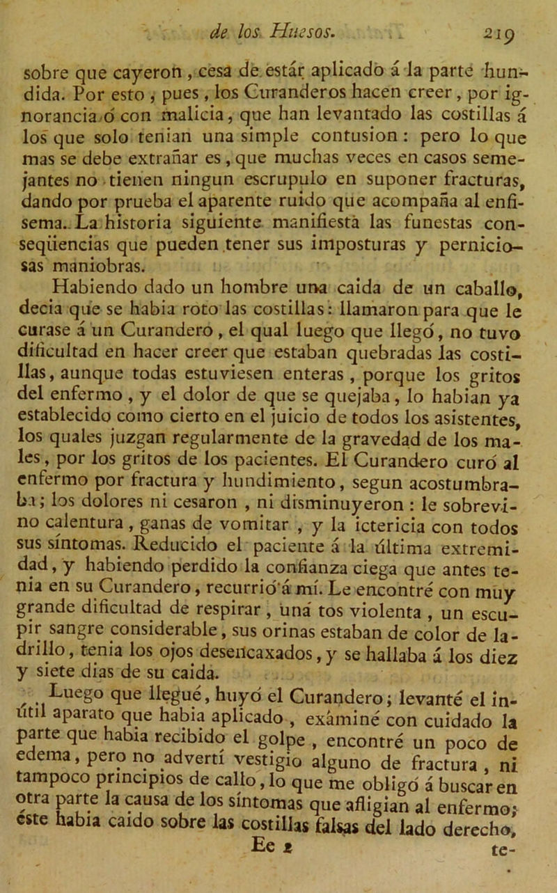 sobre que cayeron , cesa de estar aplicado a la parte hun- dida. Por esto , pues, los Curanderos hacen creer, por ig- norancia o con malicia, que han levantado las costillas a los que solo tenian una simple contusion : pero lo que mas se debe extranar es , que muchas veces en casos seme- jantes no tienen ningun escrupulo en suponer fracturas, dando por prueba elaparente ruido que acompana al enfi- sema. La historia siguiente manifiesta las funestas con- seqiiencias que pueden tener sus imposturas y pernicio- sas maniobras. Habiendo dado un hombre una caida de un caballo, decia que se habia roto las costillas: llamaronpara que le curase a un Curandero , el qual luego que llego, no tuvo dilicultad en hacer creer que estaban quebradas las costi- llas, aunque todas estuviesen enteras , porque los gritos del enfermo , y el dolor de que se quejaba, lo habian ya establecido como cierto en el juicio de todos los asistentes, los quales juzgan regularmente de la gravedad de los ma- les , por los gritos de los pacientes. El Curandero curd al enfermo por fractura y hundimiento, segun acostumbra- ba; los dolores ni cesaron , ni disminuyeron : le sobrevi- no calentura, ganas de vomitar , y la ictericia con todos sus sfntomas. Reducido el paciente a la ultima extremi- dad, y habiendo perdido la confianza ciega que antes te- nia en su Curandero, recurrio'a mi. Le encontre con muy grande dificultad de respirar, una tos violenta , un escu- pir sangre considerable, sus orinas estaban de color de la- diillo, tenia los ojos deseilcaxados, y se hallaba a los diez y siete dias de su caida. , Luego que llegue, huyo el Curandero; levante el in- util aparato que habia aplicado , examine con cuidado la parte que habia recibido el golpe , encontre un poco de edema, pero no advert! vestigio alguno de fractura, ni tampoco pnncipios de callo,lo que me obligo a buscaren otra parte la causa de los sintomas que afligian al enfermo,' cste habia caido sobre las costillas falsas del lado derecho, Ee t te-