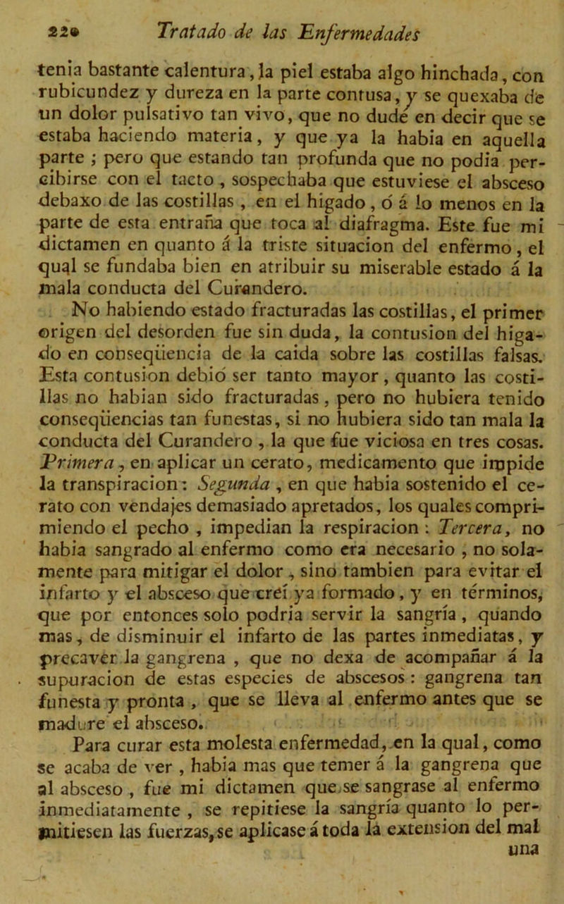 tenia bastante calentura, la piel estaba algo hinchada, con rubicundez y dyireza en la parte conrusa,y se quexaba de un dolor pulsativo tan vivo, que no dude en decir que se estaba haciendo materia, y que ya la habia en aquella parte ; pero que estando tan profunda que no podia per- cibirse con el tacto , sospechaba que estuviese el absceso debaxo de las costillas , en el higado , o a lo inenos en la parte de esra entrana que toca al diafragma. Este fue mi dictamen en quanto 3 la triste situacion del enfermo, el quql se fundaba bien en atribuir su miserable estado a la mala conducta del Curandero. No habiendo estado fracturadas las costillas, el primer ©rigen del desorden fue sin duda, la contusion del higa- do en conseqiiencia de la caida sobre las costillas falsas. Esta contusion debio ser tanto mayor, quanto las costi- llas no habian sido fracturadas, pero no hubiera tenido conseqiiencias tan funestas, si no hubiera sido tan mala la conducta del Curandero , la que fue viciosa en tres cosas. Erimera, en aplicar un cerato, medicamento que iropide la transpiracion: Seganda , en que habia sostenido el ce- rato con vendajes demasiado apretados, los quales compri- miendo el pecho , impedian la respiracion ; Tercera, no habia sangrado al enfermo como era necesario , no sola- mente para mitigar el dolor, sino tambien para evitar el infarto y el absceso que crei ya formado, y en terminos, que por entonces solo podria servir la sangria, quando mas, de disminuir el infarto de las partes inmediatas, y precaver la gangrena , que no dexa de acompahar a la supuracion de estas especies de abscesos : gangrena tan funesta y pronta , que se lleva al enfermo antes que se madure el absceso. Para curar esta molesta enfermedad,.en la qual, como se acaba de ver , habia mas que temer a la gangrena que al absceso , fue mi dictamen que se sangrase al enlermo inmediatamente , se repitiese la sangria quanto lo per- initiesen las fuerzas,se aplicase a toda la extension del mal una