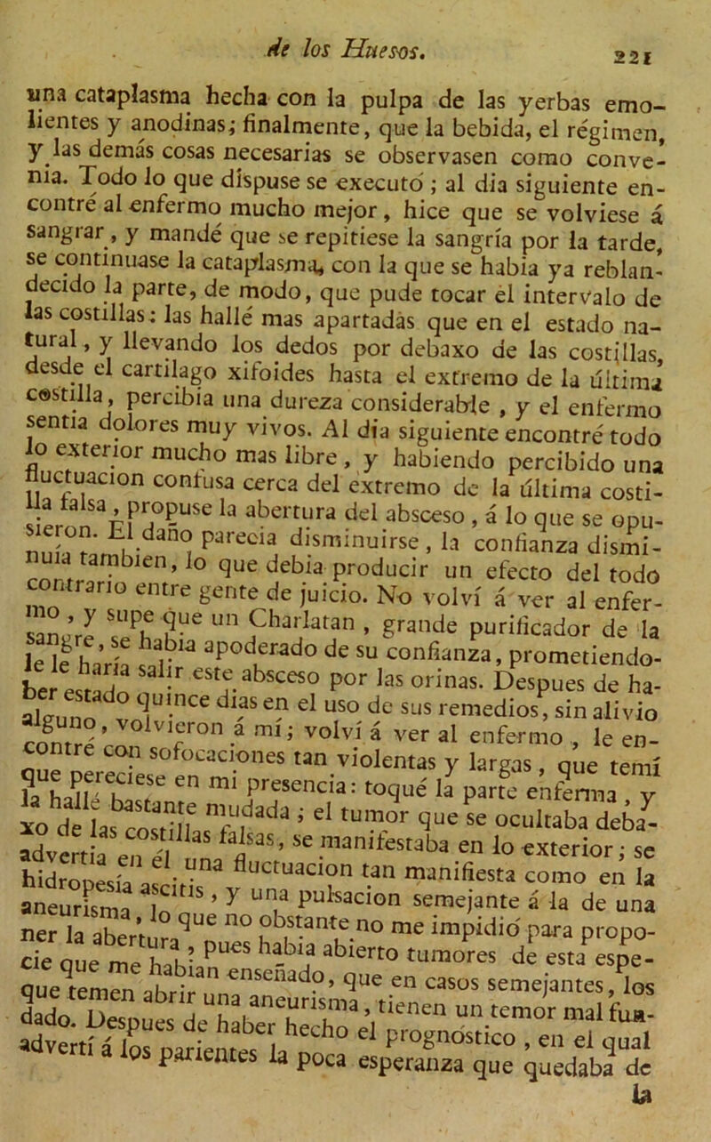 sina cataplasma hecha con la pulpa de las yerbas emo- lientes y anodinas; finalmente, que la bebida, el regimen, y las demas cosas necesarias se observasen como conve- nia. Todo lo que dispuse se executo ; al dia siguiente en- contre al enfermo mucho mejor , hice que se volviese a sangrar , y mande que be repitiese la sangria por la tarde, se continuase la cataplasma* con la que se habia ya reblan- decido la parte, de modo, que pude tocar el interValo de las costillas; las halle mas apartadas que en el estado na- tural, y llevando los dedos por debaxo de las costillas, desde el cartilago xifoides hasta el extreino de la ultima costilla , percibia una dureza considerable , y el enfermo senna dolores muy vivos. Al dia siguiente encontre todo io exterior mucho mas libre , y habiendo percibido una fluctuacion contusa cerca del extreino de la rfltima costi- siernn 3Ff?-USe a abertura del absceso , a lo que se opu- nma ramK dan(I ?*recl* *sminuirse , la confianza dismi- comr,r?b ,l0 que debia Pr°ducir un efecto del todo contra no entre gente de juicio. No volvi a ver al enfer- sanJre ,Chalaran » grande purilicador de la f- labla aPoderado de su confianza, prometiendo- be estado eStf.absceso P°r las orinas. Despues de ha- alJuno vn 'nCe S ** d US° sus remedios, sin alivio rrfnrrp ' ° ' ^r011 -a ,rni ’ voivi a ver al enfermo , le en- contre con sofocaciones tan violentas y largas, que temi SS” ™ P' csencia: toque I? parfe entfnna y 10 de las^oSfLTr^3 S ' tUm-°r que se ocuItaba deba- advert a ’ Se .n,an,te«ba en lo exterior; se hidrouesfa.. V f!uctuaclon tan manifiesta como en la aneurfsma Ion’’ ’ ' Un,a Pulsac>on semejante a la de una ner la aberturj,^ n° °b.s?nt,e.no me impidio para propo- Q parientes la poca esperanza que quedaba1 de la