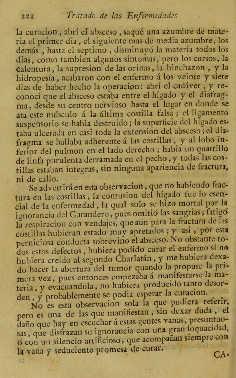 la curacion , abri el absceso , saque una azumbre de mate- ria el primer dia, el siguiente mas de media azumbre, los demas , hasta el septimo , disminuyo la materia todos los dias, como tambien algunos sintomas, pero los cursos, la calentura, la supresion de las orinas, la hinchazon , y la bidropesia , acabaron con el enfermo a los veinte y siete dias de haber hecho la operacion: abri el cadaver , y re- conoci que el absceso estaba entre el higado y el diatrag- ma, d'esde su centro nervioso hasta el lugar en donde se ata este musculo a la ultima costilla falsa ; el ligamento suspensorio se habia destruido; la superlicie del higado es- taba ulcerada en casi toda la extension del absceso; el dia- fragma se hallaba adherente a las costillas , y al lobo in- ferior del pulmon en el lado derecho ; habia un quartillo delinfa purulenta derramada en el pecho.y todas las cos- tillas estaban integras, sin ninguna apariencia de fractura, ni de callo. . . c Se advertira en esta observacion, que no habiendo rrac- tura en las costillas, la contusion del higado fue lo esen- cial de la enfermedad, la qual solo se hizo mortal por la ignorancia del Curandero, puesomitio las sangrias; fatigo la respiracion con vendajes, queaun para la fractura de las costillas hubieran estado muy apretados ; y asi , por esta perniciosa conducta sobrevino el absceso. No obstante to- dos estos defectos, hubiera podido curar el entermo si no hubiera creido al segundo Charlatan , y me hubiera dexa- do hacer la abertura del tumor quando la propuse la pri- mera vez, pues entonces empezaba a manifestarse Ja ma- teria , y evacuandola, no hubiera producido tanto desor- den /y probablemente se podia esperar la curacion. ^ No es esta observacion sola la que pudiera referir, oero es una de las que manifiestan, sin dexar duda , el dano que hay en escuchar a estas gentes vanas presunfuo- sas, que disfrazan su ignorancia con una gran loquacidad, O con un silencio artifieioso, que acompanan siempre co la vana y seduciente promesa de curar.