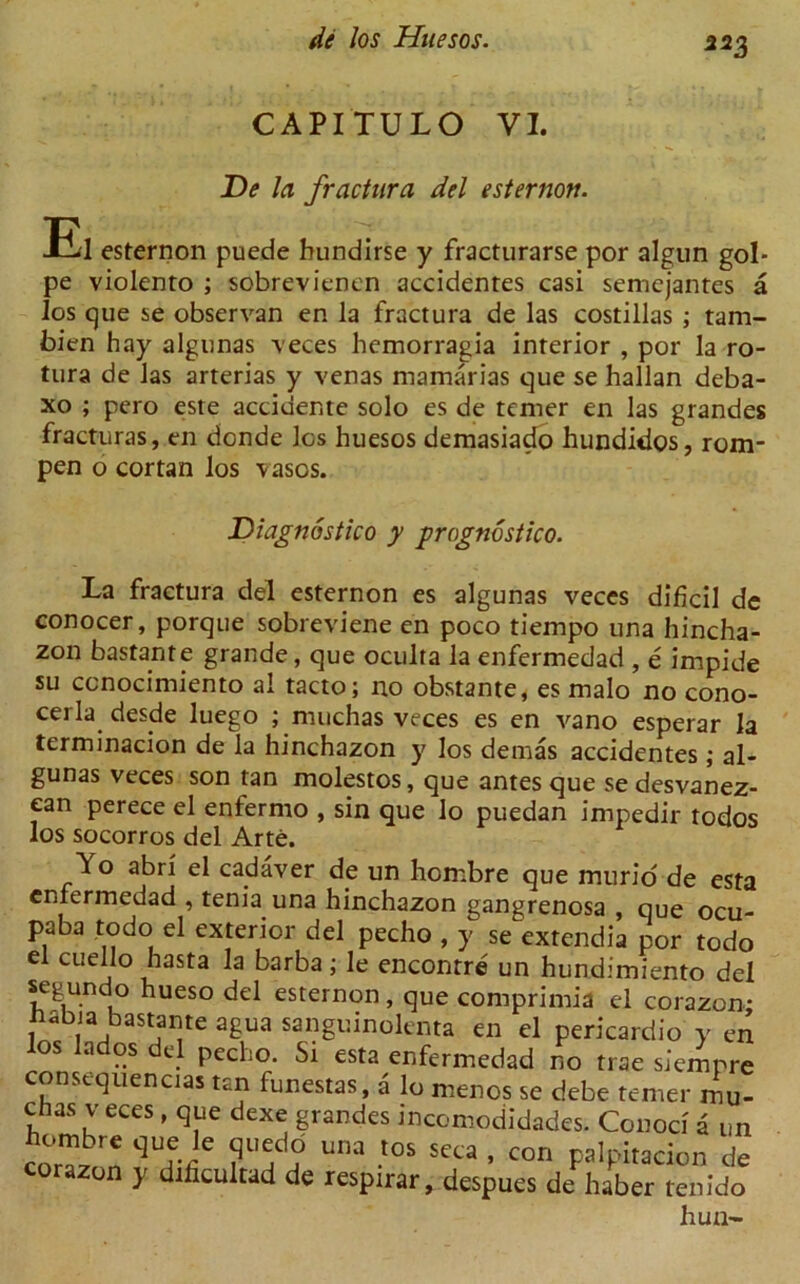 222 CAPITULO VI. De la fractura del esternon. El esternon puede hundirse y fracturarse por algun gol- pe violento ; sobrevienen accidenres casi semcjantes a los que se observan en la fractura de las costillas ; tam- bien hay algunas veces hemorragia interior , por la ro- tura de las arterias y venas mamarias que se hallan deba- xo ; pero este accidente solo es de tcmer en las grandes fracturas, en donde los huesos demasiado hundidos, rom- pen o cortan los vasos. Diagnostico y prognostico. La fractura del esternon es algunas veces dificil dc conocer, porque sobreviene en poco tiempo una hincha- zon bastante grande, que oculta la enfermedad , e impide su ccnocimiento al tacto; no obstante, es malo no cono- cerla desde luego ; muchas veces es en vano esperar la terminacion de la hinchazon y los demas accidentes ; al- gunas veces son tan molestos, que antes que se desvanez- ean perece el enfernio , sin que lo puedan impedir todos los socorros del Arte. Yo abri el cadaver de un hombre que murid de esta enfermedad , tenia una hinchazon gangrenosa , que ocu- paba todo el exterior del pecho , y se extendia por todo el cuello hasta la barba; le enconrre un hundimiento del segundo hueso del esternon, que comprimia el corazon: nabia bastante agua sanguinolenta en el pericardio y en los lados del pecho. St esta enfermedad no trae siempre constquencias tan funestas, a lo mends se debe temer mu- chas v eces , que dexe grandes incomodidades. Conod a un hombr. que le quedd una <os seca , con palpi,acion de corazon y dificultad de respirar, despues de haber tenido hun-