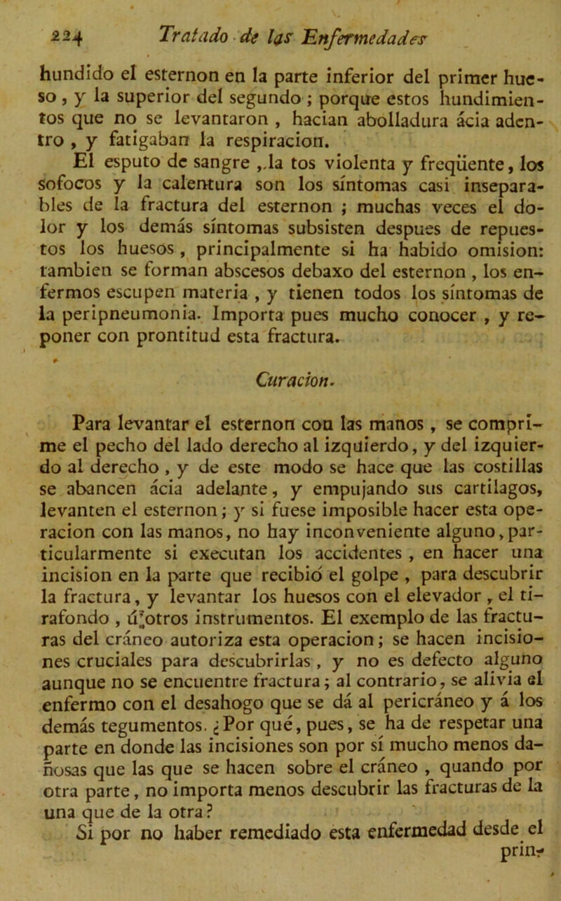 hundido el esternon en la parte inferior del primer hue- so , y la superior del segundo ; porque estos hundimien- tos que no se levantaron , hacian abolladura acia adcn- tro , y fatigaban la respiracion. El esputo de sangre ,.la tos violenta y freqiiente, los sofocos y la calentura son los sintomas casi insepara- bles de la fractura del esternon ; muchas veces el do- lor y los demas sintomas subsisten despues de repues- tos los huesos , principalmente si ha habido omision: tambien se forman abscesos debaxo del esternon , los en- fermos escupen materia , y tienen todos los sintomas de la peripneumonia. Importa pues mucho conocer , y re- poner con prontitud esta fractura. * Curacion. Para levantar el esternon con las manos, se compri- me el pecho del lado derecho al izquierdo, y del izquier- do al derecho , y de este modo se hace que las costillas se abancen acia adelante, y empujando sus cartilagos, levanten el esternon; y si fuese imposible hacer esta ope- racion con las manos, no hay inconveniente alguno,par- ticularmente si executan los accidentes , en hacer una incision en la parte que recibio el golpe , para descubrir la fractura, y levantar los huesos con el elevador , el ti- rafondo , d^otros instrumentos. El exemplo de las fractu- ras del craneo autoriza esta operacion; se hacen incisio- nes cruciales para descubrirlas , y no es defecto alguno aunque no se encuentre fractura; al contrario, se alivia el enfermo con el desahogo que se da al pericraneo y a los demas tegumentos. ^Por que, pues, se ha de respetar una parte en donde las incisiones son por si mucho menos da- nosas que las que se hacen sobre el craneo , quando por otra parte, no importa menos descubrir las fracturas de la una que de la otra? Si por no haber remediado esta enfermedad desde el prin-
