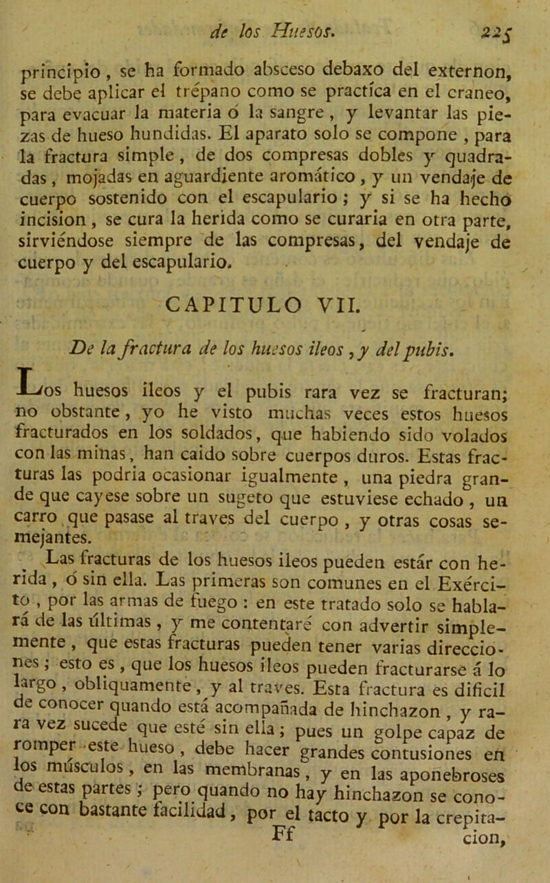 **S principio , se ha formado absceso debaxo del externon, se debe aplicar el trepano como se practica en el craneo, para evacuar la materia 6 la sangre , y levantar las pie- zas de hueso hundidas. El aparato solo se compone , para la fractura simple , de dos compresas dobles y quadra- das , mojadas en aguardiente aromatico , y un venda>je de cuerpo sostenido con el escapulario; y si se ha hecho incision , se cura la herida como se curaria en otra parte, sirviendose siempre de las compresas, del vendaje de cuerpo y del escapulario. CAPITULO VII. De la fractura de los huesos ileos ,y del pubis. /os huesos ileos y el pubis rara vez se fracturan; no obstante, yo he visto muchas veces estos huesos fracturados en los soldados, que habiendo sido volados con las rninas, han caido sobre cuerpos duros. Estas frac- turas las podria ocasionar igualmente , una piedra gran- de que cayese sobre un sugeto que estuviese echado , un carro que pasase al traves del cuerpo , y otras cosas se- mejantes. Las fracturas de los huesos ileos pueden estar con he- rida , o sin ella. Las primeras son comunes en el Exerci- to , por las armas de fuego : en este tratado solo se habla- ra de las ultimas , y me contentare con advertir simple- mente , que estas fracturas pueden tener varias direccio- nes; esto es , que los huesos ileos pueden fracturarse a lo largo , obliquamente, y al traves. Esta fractura es dificil de conocer quando esta acompahada de hinchazon , y ra- ra vez sucede que este sin ella; pues un golpe capaz de romper este hueso , debe hacer grandes contusiones en los museulos, en las membranas, y en las aponebroses de estas partes; pero quando no hay hinchazon se cono- te con bastante facilidad, por el tacto y por la crepita- Ff cion,