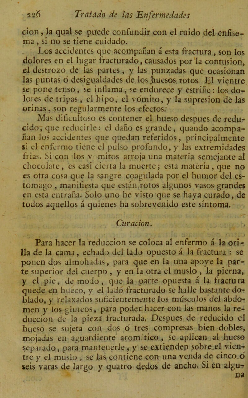 cion , la qual se puede confundir con el ruido del enfise- ma , si no se tiene cuidado. Los accidentes que acompanan a esta fractura , son los dolores en el lugar fracturado, causados por la contusion, el destrozo de las partes, y las punzadas que ocasionan las puntas o desigualdades de los huesos rotos El vientre se pone tenso, se inflama , se endurece y esrrine : los do- loies de tripas, el hipo, el vomito, y la supresion de las orinas, son regularmente los efectos. Mas dificultoso es contener el hueso despues de redu- cido, que reducirle: el dano es grande, quando acompa- nan los accidentes que quedan referidos , principalmente si el enfcrmo tiene el pulso profundo, y las extremidades frias. Si con los v mitos arroja una materia semejan-te al chocolate, es casi cieita la muerte; esta materia, que no es otra cosa que la sar.gre coagulada por el humor del es- tomago , manitiesra que estan rotos algunos yasos grandes en esta enrrana. Solo uno he visto que se haya curado, de todos aqueilos a quienes ha sobrevenido este sintoma. Curacion. , Para hacer la reduccion se coloca al enfermo a la ori- 11a de la cama, echadoi del la do opuesto a la fractura : se ponen dos almohadas, para que en la una apove la par- te superior del cuerpo , y en la otra el muslo , la pierna, y el pie, de mo do, que la parte opuesta a la fiactura quede en hueco, y el la Jo fracturado se halle bastante do- blado, y relaxados suficientemente los musculos del abdo- men y los gluteos, para poder. hacer con las manos la re- duccion de la pieza fraeturada, Despues de reducido el hueso se sujeta con dos o tres compresas bien dobles, mojadas en aguardiente arom tico , se aplican al hueso separado, para mantenerle, y se extienden sobre el vien- tre y el muslo , se las contiene con una venda de cinco o seis varas de largo y quatro dedos de ancho. Si en algu-