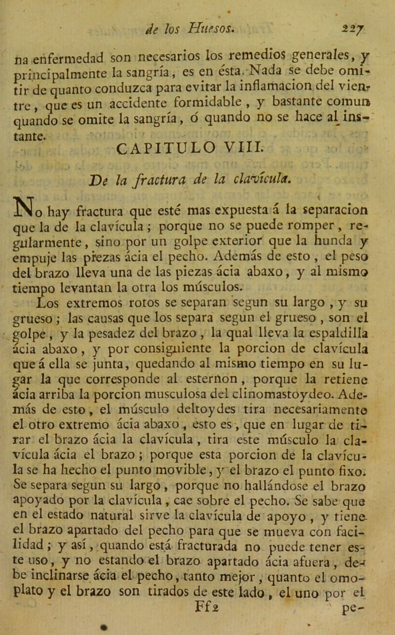 na erifermedad son necesarios los remedios generates, y principalmente la sangria, es en esta.-Nada se debe omi- tir de quanto conduzca para evitar la inflamacion del vienr tre, que es un accidente formidable , y bastante cornua quando se omite la sangria, o quando no se hace al ins— tante. CAPITULO VIII. De la fractura de la clavtcula. N o hay fractura que este mas expuesta a la separacion que la de la clavicula ; porque no se puede romper , re- gularmente, sino por un golpe exterior que la hunda y empuje las prezas acia el pecho. Ademas de esto , el peso del brazo lleva una de las piezas acia abaxo, y al mismo tiempo levantan la otra los miisculos. Los extremos rotos se separan segun su largo , y su grueso ; las causas que los separa segun el grueso , son el golpe , y la pesadez del brazo , la qual lleva la espaldilla acia abaxo, y por consigniente la porcion de clavicula que a ella se junta, quedando al mismo tiempo en su lu- gar la que corresponde al esternon, porque la retiene acia arriba la porcion musculosa del clinomastoydeo. Ade- mas de esto, el musculo deltoydes tira necesariamente el otro extremo acia abaxo , esto es , que en lugar de ti- rar el brazo acia la clavicula , tira este musculo la cla- vicula acia el brazo ; porque esta porcion de la clavicu- la se ha hecho el punto movible, y el brazo el punto fixo. Se separa segun su largo , porque no hallandose el brazo apoyado por la clavicula, cae sobre el pecho. Se sabe que en el estado natural sirve la clavicula de apoyo , y tiene- el brazo apartado del pecho para que se mueva con faci- lidad ; y as!, quando esta fracturada no puede tener es- te uso, y no estando el brazo apartado acia afuera , de-f be inclinarse acia el pecho, tanto mejor , quanto el omo- plato y el brazo son tirados de este lado , el uno por el Ffz ' pe-