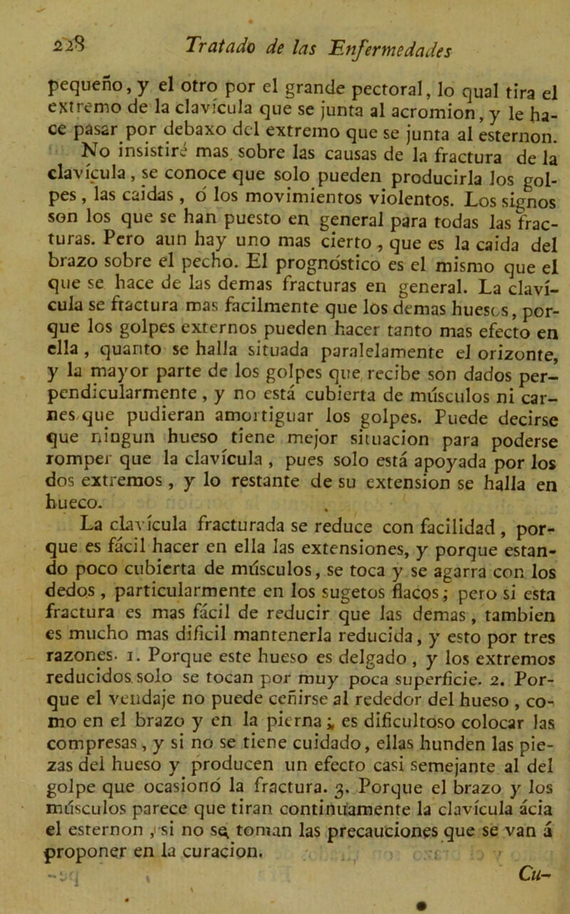 pequeno, y el otro por el grande pectoral, lo qual tira el extreme de la clavicula que se junta al acromion, y le ha- ce pasar por debaxo del extremo que se junta al esternon. No insistir^ mas sobre las causas de la fractura de la clavicula, se conoce que solo pueden producirla Jos gol- pes, las caidas, 6 los movimientos violentos. Los sigrios son los que se han puesto en general para todas las frac- turas. Pcro aun hay uno mas cierto , que es la caida del brazo sobre el pecho. El prognostico es el mismo que el que se hace de las demas fracturas en general. La clavi- cula se ftactura mas facilmente que los demas huescs, por- que los golpes externos pueden hacer tanto mas efecto en ella , quarito se halla situada paralelamente el orizonte, y la mayor parte de los golpes que recibe son dados per- pendicularmente , y no esta cubierta de musculos ni car- nes que pudieran amortiguar los golpes. Puede decirse que ningun hueso tiene mejor situacion para poderse romper que la clavicula , pues solo esta apoyada por los dos extremos, y lo restante de su extension se halla en hueco. La clavicula fracturada se reduce con facilidad , por- que es facil hacer en ella las extensiones, y porque estan- do poco cubierta de mdsculos, se toca y se agarra con los dedos , particularmente en los sugetos flacos; pero si esta fractura es mas facil de reducir que las demas, tambien es mucho mas dificil mantenerla reducid3, y esto por tres razones. i. Porque este hueso es delgado , y los extremos reducidos. solo se tocan por muy poca superficie. 2. Por- que el vendaje no puede cehirse al rededor del hueso , co- mo en el brazo y en la pierna ; es dificultoso colocar las compresas, y si no se tiene cuidado, ellas hunden las pie- zas dei hueso y producen un efecto casi semejante al del golpe que ocasiono la fractura. 3. Porque el brazo y los mdsculos parece que tiran continuamente la clavicula acia el esternon y si no s^ toman las precauciones que se van a proponer en la curacion. -jq Cu-