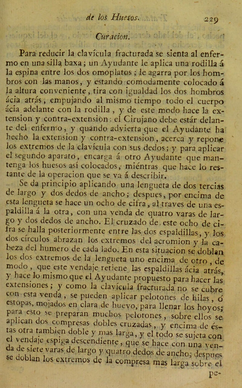 2 29 Curacion. Para reducir la clavfcula fracturada se sienta al enfer- mo en una silla baxa; un Ayudante le aplica una rodilla a la espina entre los dos omoplatos; le agarra por los hom- bros con las manos, y estando comodamente colocado a la altura conveniente, tira con igualdad los dos hombros acia atras, empujando al mismo tiempo todo el cuerpo acia adelante con la rodilla , y de este modo hace la ex- tension y contra-extension: el Cirujano debe estar delan- te del enfermo, y quando advierta que el Ayudante ha hecho la extension y conrra-extension , acerca y reponie los extremos de la clavfcula con sus dedos; y para aplicar el segundo aparato, encarga a otro Ayudante que man- tenga los huesos asf colocados, mientras que hace lo res- tante de la operacion que se va a describir. Se da principio aplicando una lengueta de dos tercias de largo y dos dedos de ancho; despues, por encima de csta lengueta se hace un ocho de cifra, al rraves de una es- paldilla a la otra, con una venda de quatro varas de lar- go y dos dedos de ancho. El cruzado de este ocho de ci- fra se halla posteriormente entre las dos espaldillas, y los dos cfrculos abrazan los extremos del acromion y’la ca- beza del humero de cada lado. En esta situacion se doblan los dos extremos de la lengueta uno encima de otro de modo , que este vendaje retiene las espaldillas acia atras y hace^° mismo que el Ayudante propuesto para hacer las extensiones; y como la clavfcula fracturada no se cubre con esta venda, se pueden aplicar pelotones de hilas d estopas, mojados en clara de huevo, para llenar los hoyos* para esto se preparan muchos pelotones, sobre ellos se aphean dos compresas dobles cruzadas , y encima de es- tas otra tambien doble y mas larga, y el todo se sujeta con el vendaje espigai descendiente, que se hace con una ven- se doh?ete,VaraS arg°,Y ?Uatr° ded°S de ancho> Jespues se doblan los extremos de la compresa mas larga sobre el pe-