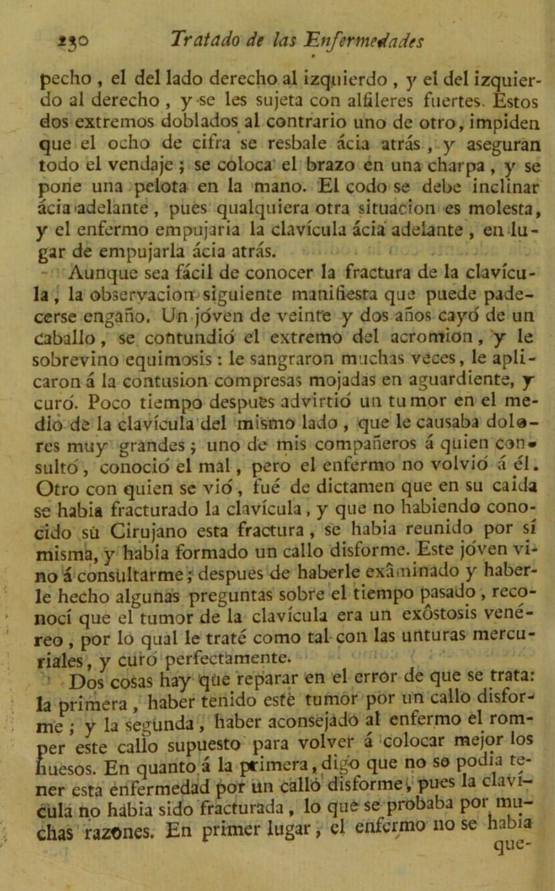 pecho , el del lado derecho al izquierdo , y el del izquier- do al derecho , yse les sujeta con alfileres fnertes. Estos dos extremos doblados al contrario uno de otro, impiden que el ocho de cifra se resbale acia atras , y aseguran todo el vendaje ; se coioca el brazo en una charpa , y se pone una pelota en la mano. El codo se debe inclinar aciaadelante, pues qualquiera otra situacion es molesta, y el enfermo empujaria la clavicula acia adelante , en lu- gar de empujaria acia atras. Aunque sea facil de conocer la fractura de la clavicu- la , la observacion siguiente imnifiesta que puede pade- cerse engano. Un joven de veinte y dos anos cayo de un Caballo, se cofttundid el extremo del acromion, y le sobrevino equimosis: le sangraron muchas veces, le apli- caron a la contusion compresas mojadas en aguardiente, j curd. Poco tiempo despues advirtio un tumor en el me- dio de la clavicula del mismo lado , que le causaba dola- res muy grandes ; uno de mis companeros a quien con- sulto , conocio el mal, pero el enfermo no volvio a el. Otro con quien se vio , fue de dictamen que en su caida se habia fracturado la clavicula, y que no habiendo cono- cido su Cirujano esta fractura, se habia reunido por si misma, y habia formado un callo disforme. Este joven vi- no a consultarme; despues de haberle examinado y haber- le hecho algunas preguntas sobre el tiempo pasado , reco- noci que el tumor de la clavicula era un exostosis vene- reo , por lo qual le trate como tal con las unturas mercu- riales, y euro perfectamente. Dos cosas hay qtie reparar en el error de que se trata: la primera , haber tenido este tumor por un callo disfor- me ; y la segunda , haber aconsejado al enfermo el rom- per’este callo supuesto para volver a colocar mejor los huesos. En quanto a la primera,digd que no se podia te- net esta enfermedad por un callo disforme- pues la clavi- cula no habia sido fracturada , lo que se probaba por mu- chas razones. En primer lugar, el enfermo no se habia