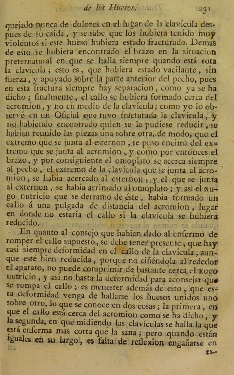 ■iyv quejado nunca de dolores en el lugar de la clavicula des- pues de su caida , y se.sabe que los hubiera tenido muy violentos si este hueso hubiera estado fracturado. Demas de esto se hubiera encontrado el brazo en la situacion preternatural en que se halla siempre quando esta rota la clavicula ; esto es , que hubiera estado vacilante , sin fuerza, y apoyado.Sobre la parte anterior del pecho, pues en esta fractura siempre hay separacion , como ya se ha dicho ; finalmente , el callo se hubiera formado cerca del acromion, y no en medio de la clavicula; como yo lo ob- serve en un Oficial que tuvo .fracturada la clavicula, y no habiendo encontrado quien se la pudiese reducir,-se habian reunido las piezas una sobre otra,.de modo, que el extremo que se junta al esternon , se puso encima del ex- tremo que se junTa al acromion „y como por enronces el brazo, y por consiguiente el o mop la to se acerca siempre al pecho , el extremo de la clavicula que se junta al acro- mion , se habia acercado al esternon,. y el que se junta al externon , se habia arrimado al omoplato ; y asi el xu-. go nutricio que se derramo de este, habia formado un callo a una pulgada de distancia del acromion , lugar en donde no estaria el callo si la clavicula se hubiera reducido. , ,.r!; .. ,, . , • En cjuanto al consejo que habian dado al enfermo de romper el callo supuesto, se debe tener presente , que hay casi siempre deformidad en el callo de la clavicula , aun- que este bien reducida , porque no cihendola al rededor el aparato, no puede comprimir de bastante cerca.el xugo nutricio , y asi no basta la deformidad para aconsejar qu# se rompa el callo ; es menester ademas de esto, que es- ta etormidad venga de hallarse los huesos unidos uno sobre otro, Jo que se conoce en dos cosas ; la primera , en que el callo esta cerca del acromion como se ha dicho, y Ja segunda, en que midiendo las davicu.las se halla. la que esta enferma mas corta que la sana ; pero quando estan tgua es en su largo, es falta de reflexion enganarse en