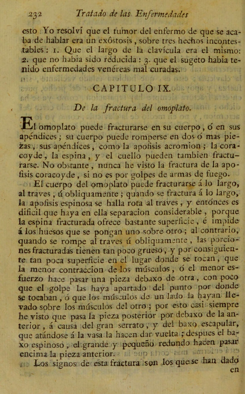 esto Yo resolvi que el tumor del enfermo de que se aca- ba de hablar era un exostosis , sobre tres hechos incontes- tables: i. Que el largo de la clavicula era el mismo: 2. que no habia sido reducida : 3. que el sugeto habia te- nido enfermedades venereas mal curadas. CAPITULO IX. De la fractura del omoplato. El omoplato puede fracturarse en su cuerpo, o' en sus apendices; su cuerpo puede romperse en dos o' mas pie- zas , sus apendices, como la apofisis acromion; la cora- coy Je, la espina , y el cuello pueden tambien fractu- rarse. No obsrante, nunca he visto la fractura de la apo- fisis coracoyde, si no es por golpes de armas de fuego. El cuerpo del omoplato puede fracturarse a lo largo, al traves, ii obliquamente ; quando se fractura a lo largo, la apofisis espinosa se halla rota al traves, y ento'nces es dificil que hay a en ella separacion considerable , porque la espina fracturada ofrece bastante superficie , e lmpide a los huesos que se pongan uno sobre otro ; al contrario, quando se rompe al traves 11 obliquamente , las porcio- nes fracturadas tienen tan poco grueso, y por consiguien- te tan poca superficie en cl lugar donde se tocan, que la menor contraccion de los musculos, o' el menor es- fuerzo hace pasar una pieza debaxo de otra, con poco que el golpe las haya apartado del punto por donde se tocaban , 6 que los musculos de un lado la hayan lle- vado sobre los musculos del otro ; por esto casi siempre he visto que pasa la pieza posterior por debaxo de la an- terior , a causa del gran serrato , y del baxp escapular, que atandose a la vasa la hacen dar vuelta ; despues el ba- xo espinoso, el grande y pequeno redondo hacen pasar encima la pieza anterior. up - « ’ - ’ Eos signos de esta fractura son los que se han dado 0 en