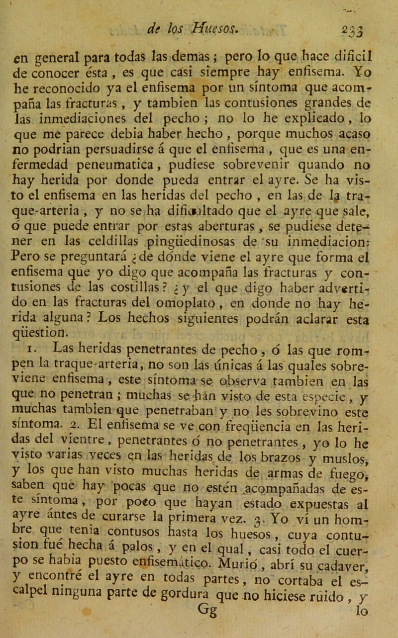 cn general para todas las demas; pero lo que hace dificil de conocer esta , es que casi siempre hay enfisema. Yo he reconocido ya el enfisema por un sintoma que acorn- pana las fracturas, y tambien las contusiones grandes de las inmediaciones del pecho ; no lo he explieado, Io que me parece debia haber hecho , porque muchos acaso no podrian persuadirse a que el enfisema , que es una en- fermedad peneumatica, pudiese sobrevenir quando no hay herida por donde pueda entrar el ay re. Se ha vis- to el enfisema en las heridas del pecho , en las de lg tra- que-arteria , y no se ha dificmoltado que el ayre que sale, o que puede entrar por estas aberturas, se pudiese dete- ner en las celdillas pingiiedinosas de su inmediacion: Pero se preguntara ,-de donde viene el ayre que forma el enfisema que yo digo que acompaha las fracturas y con- tusiones de las costillas? j y el que digo haber adverti- do en las fracturas del omoplato, en donde no hay he- rida alguna ? Los hechos siguientes podran aclarar esta question. 1. Las heridas penetrantes de pecho , o las que rom- pen la traque-arteria, no son las unicas a las quales sobre- viene enfisema, este sintoma se observa tambien en las que no penetran ; muchas se ban visto de esta especie, y muchas tambien que penetraban y no les sobrevino este sintoma. 2. El enfisema se ve con freqiiencia en las heri- das del vientre, penetrantes o no penetrantes , y'o lo he visto varias veces en las heridas de los brazos y muslos, y los que han visto muchas heridas de armas de fuego, saben que hay pocas que no esten acompanadas de es- te sintoma, por poeo que hayan estado expuestas al ayre antes de curarse la primera vez. 3. Yo vi un hom- bre que tenia contusos hasta los huesos, cuya contu- sion rue hecha a palos, y en el qual, casi todo el cuer- po se habia puesto enfisemutico. Murid, abri su cadaver y encontre el ayre en todas partes, no cortaba el es- calpel mnguna parte de gordura que no hiciese ruido , y Gg lo