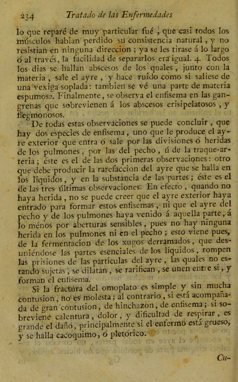 lo que repare de muy particular fue , que casi todos los milsculos habian perdido sU consistency natural, y no resistian en ninguna direccion ; ya se les tirase a lo largo o al traves, la facilidad de separarlos era'igual. 4. Todos los dias se hallan abscesos de los quales, junto con la materia , sale el ayre , y hace ruido como si saliese de una vexiga soplada: tambiert se ve una parte de materia espumosa. Finalmente, se observa el enfisema en las gan- grenas que sobrevienen a los abscesos erisipelatosos , y fiegmonosos. De todas estas observaciones se puede concluir , que hay dos especies de enfisema , uno que le produce el ay- re exterior que entra o sale por las divisiones o heridas de los pulmones, por las del pecho, u de la traque-ar- teria; este es el de las dos primeras observaciones: otro que d’ebe producir la rarefaccion del ayre que se halla en los liquidos, y en la substancia de las partes; este es el de las tres tfltimas observaciones. En efecto , quando no haya herida , no se puede creer que el ayre exterior haya entrado para formar estos enfiscmasni que el ayre del pecho y de los pulmones haya venido a aquella parte, a lo menos por aberturas sensibles, pues no hay ninguna herida en los pulmones ni en el pecho ; esto viene pues, de la fermentacion de los xugos derramados, que des- uniendose las partes esenciales de los liquidos , rompen las prisiones de las particulas del ayre , las quales no es- tando sujetas , se dilatan , se rarifican , se unen entr e si, y forman el enfisema. ... , Si la fractura del omoplato es simple y sin mucha contusion, no' fes molesta; al contrario , si esta acompana- da de gran contusion, de hinchazon, de enfisema; si so- breviene calentura, dolor, y dificultad de respirar , es grande el dark), principalmente si el enfermo esta grueso, y se halla cacoquimo, 6 pletorico. * ( [ 1; • / .' - • ; ‘ ' $ [ Cn-