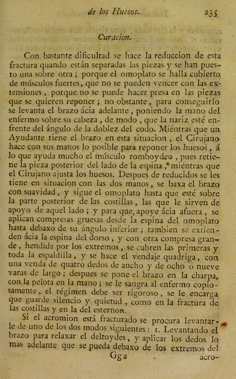 Curacion. Con bastantc dificultad se hace la reduccion de esta fractura quando estan separadas las piezas y se han pues- to una sobre otra ; porque el oinoplato se halla cubierto de musculos fuertes, que no se pueden veneer con las ex- tensiones , porque no se puede hacer presa en las piezas que se quieren reponer; no obstante, para conseguirlo se levanta el brazo acia adelante , poniendo la mano del enfermo sobre su cabeza , de modo , que la nariz este en- frente del angulo de la doblez del codo. Mientras que un Ayudante tiene el brazo en esta situadon , el Cirujano hacc con sus manos lo posible para reponer los huesos, a lo que ayuda mucho el musculo romboydeo , pues retie- ne la pieza posterior del lado de la espina * mientras que el Cirujano ajusta los huesos. Despues de reducidos se les tiene en situacion con las dos manos, se baxa el brazo con suavidad, y sigue el omoplato hasta que este sobre la parte posterior de las costillas, las que le sirven de apoyo de aquel lado ; y para qae, apoye acia afuera , se aplican compresas gruesas desde la espina del omoplato hasta debaxo de su angulo inferior ; tambien se extien- den acia la espina del dorso , y con otra compresa gran- de , hendida por los extremos, se cubren las primeras y toda la espaldilla, y se hace el vendaje quadriga, con una venda de quatro dedos de ancho y de ocho 6 nueve varas de largo; despues se pone el brazo en la charpa, con la pelota en la mano; se le sangra al enfermo copio- samente, el regimen debe ser rigoroso, se le encarga que guarde silencio y quietudcomo en la fractura de las costillas y en la del esternon. Si el acromion esta fracturado se procura levantar-^, le de uno de los dos modos siguientes: i. Levantando el brazo para relaxar el deltoydes, y aplicar los dedos lo mas adelante que se pueda debaxo de los extremos del Gg a aero-