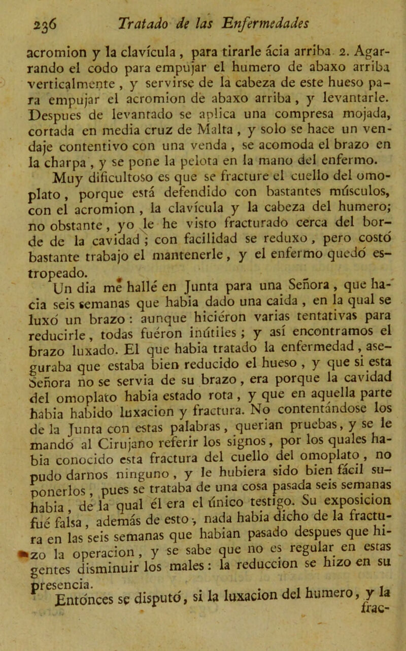 acromion y la clavicula , para tirarle acia arriba 2. Agar- rando el codo para empujar el humero de abaxo arriba verticalmente , y servirse de la cabeza de este hueso pa- ra empujar el acromion de abaxo arriba , y levantarle. Despues de levanrado se aplica una compresa mojada, cortada en media cruz de Malta , y solo se hace un ven- daje contentivo con una venda , se acomoda el brazo en la charpa , y se pone la pelota en la mano del enfermo. Muy dificultoso es que se fracture el cuello del omo- plato , porque esta defendido con bastantes miisculos, con el acromion , la clavicula y la cabeza del humero; no obstante, yo le he visto fracturado cerca del hor- de de la cavidad ; con facilidad se reduxo, pero costo bastante trabajo el mantenerle, y el enfermo quedo es- tropeado. „ , . Un dia me halle en Junta para una Senora , que ha- cia seis semanas que habia dado una caida , en la qual se luxo un brazo : aunque hicieron varias tentativas para reducirle, todas fueron in utiles ; y asi encontramos el brazo luxado. El que habia tratado la enfermedad, ase- guraba que estaba bien reducido el hueso , y que si esta benora no se servia de su brazo, era porque la cavidad del omoplato habia estado rota , y que en aquella parte habia habido luxacion y fractura. No contentandose los de la Junta con estas palabras, querian pruebas, y se le mando al Cirujano referir los signos, por los quales ha- bia conocjdo esta fractura del cuello del omoplato , no pudo darnos ninguno , y le hubiera sido bien facil su- poncrlos pues se trataba de una cosa pasada seis semanas habia, de la qual el era el ilnico test.go Su exposicion fue falsa , ademas de esto •, nada habia dicho de la fractu- ra en las seis semanas que habian pasado despues que hi- *zo la operacion , y se sabe que no es regular en estas genres disminuir los males: la reduccion se hizo en su preEntc5nces se disputo, si la luxacion del humero, y la