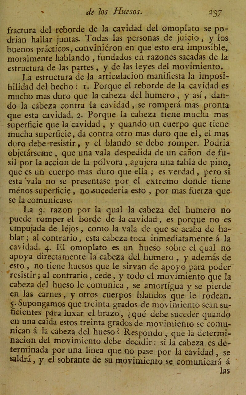 -37 fractura del reborde de la cavidad del omoplato se po- drian hallar juntas. Todas las personas de juicio, y los buenos practicos, convinieron en que esto era imposible, moralmente hablando , fundados en razones sacadas de la estructura de las partes, y de las leyes del movimiento.. La estructura de la articulacion manifiesta la imposi- bilidad del hecho : i. Porque el reborde de la cavidad es mucho mas duro que la cabeza del humero , y as!, dan- do la cabeza contra la cavidad, se rompera mas pronta que esta cavidad. 2. Porque la cabeza tiene mucha mas superficie que la cavidad , y quando un cuerpo que tiene mucha superficie, da contra otro mas duro que el, el mas duro debe resistir, y el blando se debe romper. Podria objetarseme , que una vala despedida de un canon de fu- sil por la accion de la polvora ,.agujera una tabla de pino, que es un cuerpo mas duro que ella ; es verdad , pero si esta vala no se presentase por el extremo donde tiene menos superficie , oo.sucederia esto , por mas fuerza que se la comunicase. La 3. razon por la qual la cabeza del humero no puede romper el borde de la cavidad, es porque no es empujada de lejos, como la vala de que se acaba de ha- blar; al contrario, esta cabeza toca inmediatamente a la cavidad. 4. El omoplato es un hueso sobre el qual no apoya directamente la cabeza del humero , y ademas de esto , no tiene huesos que le sirvan de apoyo para poder resistir; al contrario, cede, y todo el movimiento que la cabeza del hueso le comunica , se amortigua y se pierde en las carnes, y otros cuerpos blandos que le rodean. 5. Supongamos que treinta grados de movimiento sean su- ficientes para luxar el brazo, <que debe suceder quando en una caida estos treinta grados de movimiento se cornu- nican a la cabeza del hueso ? Respondo , que la determi- nacion del movimiento debe decidir: si la cabeza es de- terminada por una linea que no pase por la cavidad, se saldra, y el sobrante de su movimiento se comunicara a las