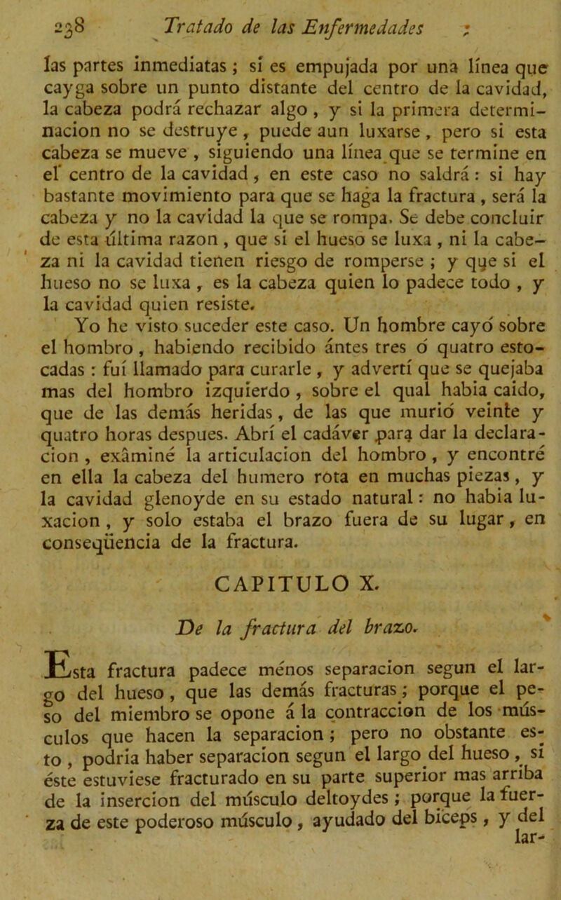 las partes inmediatas; si es empujada por una llnea que cayga sobre un punto distante del centro de la cavidad, la cabeza podra rechazar algo , y si la primera determi- nacion no se destruye, puede aun luxarse , pero si esta cabeza se mueve , siguiendo una llnea que se termine en el’ centro de la cavidad, en este caso no saldra: si hay bastante movimiento para que se haga la fractura , sera la cabeza y no la cavidad la que se rompa. Se debe concluir de esta ultima razon , que si el hueso se luxa , ni la cabe- za ni la cavidad tienen riesgo de romperse ; y qye si el hueso no se luxa r es la cabeza quien lo padece todo , y la cavidad quien resiste. Yo he visto suceder este caso. Un hombre cayo sobre el hombro, habiendo recibido antes tres o quatro esto- cadas : fui llamado para curarle , y advert! que se quejaba mas del hombro izquierdo , sobre el qual habia caido, que de las demas heridas, de las que murid veinte y quatro horas despues. Abri el cadaver parg dar la declara- cion , examine la articulacion del hombro, y encontre en ella la cabeza del humero rota en muchas piezas, y la cavidad glenoyde en su estado natural: no habia lu- xacion , y solo estaba el brazo fuera de su lugar, en conseqiiencia de la fractura. CAPITULO X. De la fractura del brazo. Esta fractura padece menos separacion segun el lar- go del hueso , que las demas fracturas; porque el pe- so del miembro se opone ala contraccion de los mus- culos que hacen la separacion ; pero no obstante es- to , podria haber separacion segun el largo del hueso si este estuviese fracturado en su parte superior mas arriba de la insercion del milsculo deltoydes; porque lafuer- za de este poderoso musculo , ayudado del biceps, y del