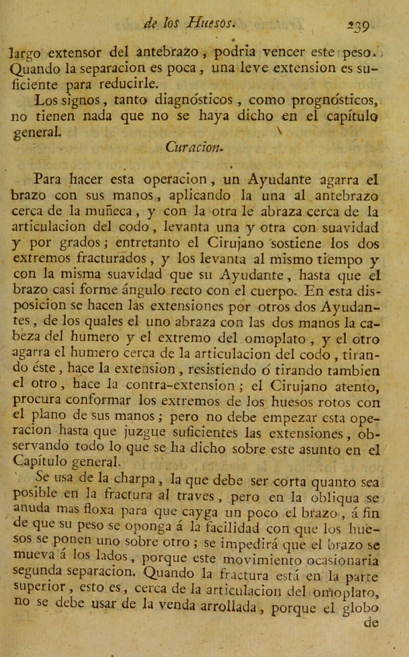 largo extensor del antebrazo , podria veneer este peso. Quando la separacion es poca , una leve extension es su- ficiente para reducirle. Los signos, tanto diagnosticos , como prognosticos, no tienen nada que no se haya dicho en el capitulo general \ Curacion. , * Para hacer esta operacion , un Ayudante agarra el brazo con sus manos, aplicando la una al antebrazo cerca de la muneca, y con la otra le abraza cerca de la articulacion del codo, levanta una y otra con suavidad y por grados; entretanto el Cirujano 'sostiene los dos extremos fracturados, y los levanta al mismo tiempo y con la misma suavidad que su Ayudante, hasta que el brazo casi forme angulo recto con el cuerpo. En esta dis- posicion se hacen las extensiones por otros dos Ayudan- tes, de los quales el uno abraza con las dos manos la ca- beza del humero y el extremo del omoplato , y el otro agarra el humero cerca de la articulacion del codo , tiran- do este , hace la extension , resistiendo d tirando tambien el otro, hace la contra-extension ; el Cirujano atento, procura conformar los extremos de los huesos rotos con el piano de sus manos; pero no debe empezar esta ope- racion hasta que juzgue suficientes las extensiones, ob- servando todo lo que se ha dicho sobre este asunto en el Capitulo general. Se usa de la charpa , la que debe ser corta quanto sea posible en la fractura al traves , pero en la obliqua se anuda mas floxa para que cayga un poco el brazo , a fin de que su peso se oponga a la facilidad con que los hue- sos se ponen uno sobre otro ; se impedira que el brazo se mueva a los lados, porque este movimiento ocasionaria segunda separacion. Quando la fractura esta en la parte superior , esto es, cerca de la articulacion del onioplato, no se debe usar de la venda arrollada, porque el globo de