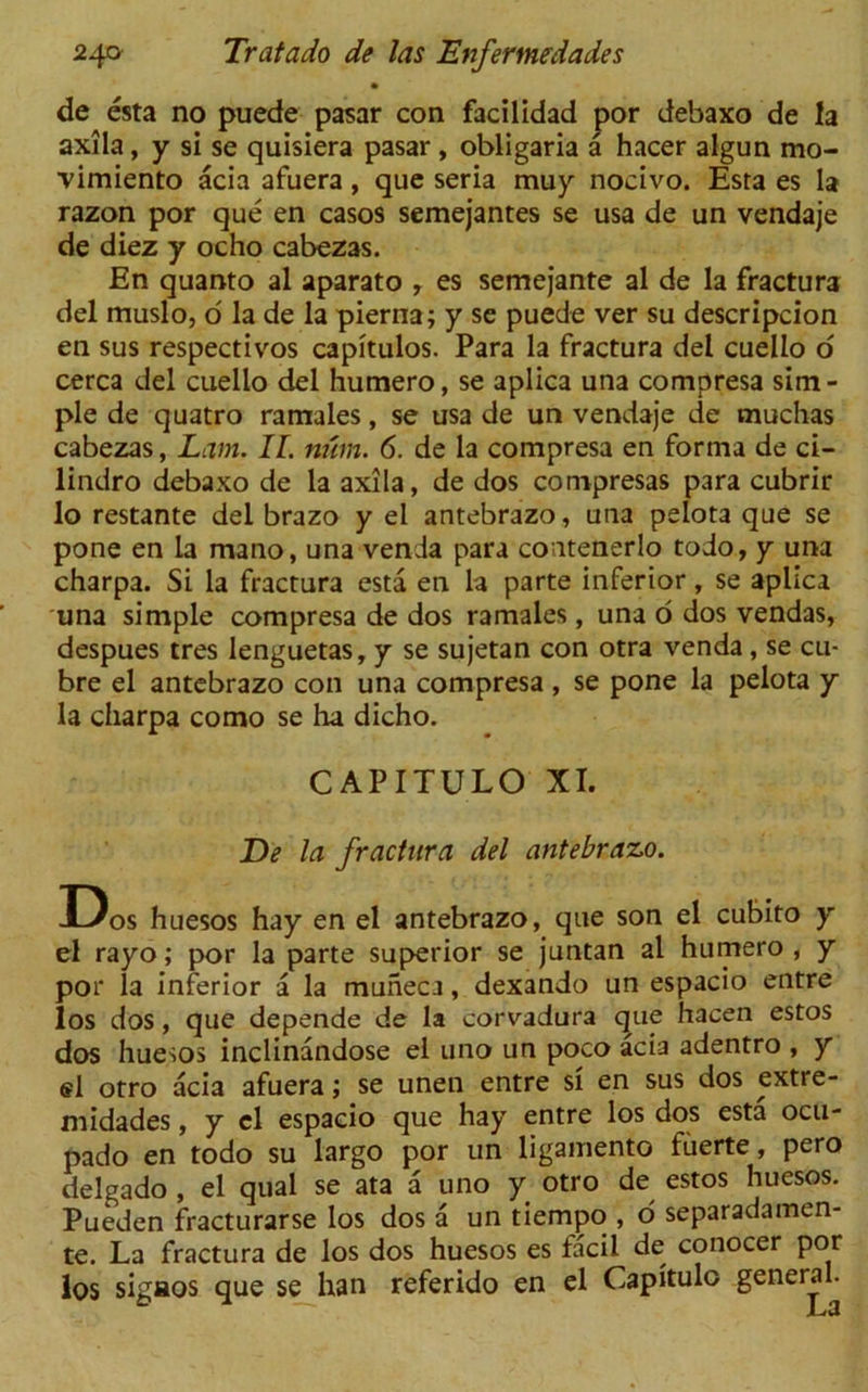 de esta no puede pasar con facilidad por debaxo de la axila, y si se quisiera pasar, obligaria a hacer algun mo- vimiento acia afuera, que seria muy noeivo. Esta es la razon por que en casos semejantes se usa de un vendaje de diez y ocho cabezas. En quanto al aparato r es semejante al de la fractura del muslo, o la de la pierna; y se puede ver su descripcion en sus respectivos capitulos. Para la fractura del cuello o cerca del cuello del humero, se aplica una compresa sim- ple de quatro ramales, se usa de un vendaje de muchas cabezas, Lam. II. man. 6. de la compresa en forma de ci- lindro debaxo de la axila, de dos compresas para cubrir lo restante del brazo y el antebrazo, una pelota que se pone en la mano, una venda para contenerlo todo, y una charpa. Si la fractura esta en la parte inferior, se aplica una simple compresa de dos ramales, una o dos vendas, despues tres lenguetas, y se sujetan con otra venda, se cu- bre el antebrazo con una compresa , se pone la pelota y la charpa como se ha dicho. CAPITULO XI. De la fractura del antebrazo. Dos huesos hay en el antebrazo, que son el cubito y el rayo; por la parte superior se juntan al humero , y por la inferior a la muneca, dexando un espacio entre los dos, que depende de la corvadura que hacen estos dos huesos inclinandose el uno un poco acia adentro , y ®1 otro acia afuera; se unen entre si en sus dos extre- midades, y el espacio que hay entre los dos esta ocu- pado en todo su largo por un ligamento fuerte, pero delgado , el qual se ata a uno y otro de estos huesos. Pueden fracturarse los dos a un tiempo , o separadamen- te. La fractura de los dos huesos es facii de conocer por los sigaos que se han referido en el Capitulo general.